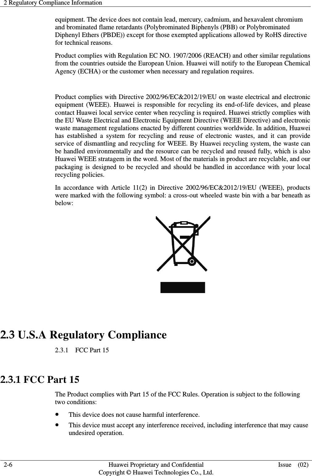 2 Regulatory Compliance Information   2-6  Huawei Proprietary and Confidential         Copyright © Huawei Technologies Co., Ltd. Issue  (02) equipment. The device does not contain lead, mercury, cadmium, and hexavalent chromium and brominated flame retardants (Polybrominated Biphenyls (PBB) or Polybrominated Diphenyl Ethers (PBDE)) except for those exempted applications allowed by RoHS directive for technical reasons.   Product complies with Regulation EC NO. 1907/2006 (REACH) and other similar regulations from the countries outside the European Union. Huawei will notify to the European Chemical Agency (ECHA) or the customer when necessary and regulation requires.  Product complies with Directive 2002/96/EC&amp;2012/19/EU on waste electrical and electronic equipment (WEEE). Huawei is responsible for recycling its end-of-life devices, and please contact Huawei local service center when recycling is required. Huawei strictly complies with the EU Waste Electrical and Electronic Equipment Directive (WEEE Directive) and electronic waste management regulations enacted by different countries worldwide. In addition, Huawei has established a system for recycling and reuse of electronic wastes, and it can provide service of dismantling and recycling for WEEE. By Huawei recycling system, the waste can be handled environmentally and the resource can be recycled and reused fully, which is also Huawei WEEE stratagem in the word. Most of the materials in product are recyclable, and our packaging is designed to be recycled and should be handled in accordance with your local recycling policies.   In accordance with Article 11(2) in Directive 2002/96/EC&amp;2012/19/EU (WEEE), products were marked with the following symbol: a cross-out wheeled waste bin with a bar beneath as below:   2.3 U.S.A Regulatory Compliance 2.3.1  FCC Part 15  2.3.1 FCC Part 15 The Product complies with Part 15 of the FCC Rules. Operation is subject to the following two conditions: z This device does not cause harmful interference. z This device must accept any interference received, including interference that may cause undesired operation. 