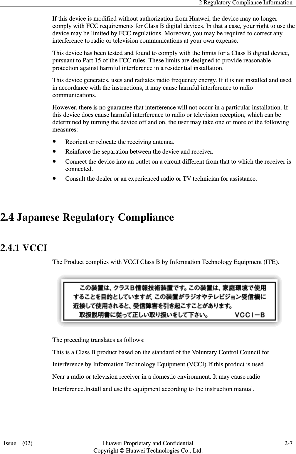    2 Regulatory Compliance Information  Issue  (02)  Huawei Proprietary and Confidential     Copyright © Huawei Technologies Co., Ltd. 2-7 If this device is modified without authorization from Huawei, the device may no longer comply with FCC requirements for Class B digital devices. In that a case, your right to use the device may be limited by FCC regulations. Moreover, you may be required to correct any interference to radio or television communications at your own expense. This device has been tested and found to comply with the limits for a Class B digital device, pursuant to Part 15 of the FCC rules. These limits are designed to provide reasonable protection against harmful interference in a residential installation. This device generates, uses and radiates radio frequency energy. If it is not installed and used in accordance with the instructions, it may cause harmful interference to radio communications. However, there is no guarantee that interference will not occur in a particular installation. If this device does cause harmful interference to radio or television reception, which can be determined by turning the device off and on, the user may take one or more of the following measures: z Reorient or relocate the receiving antenna. z Reinforce the separation between the device and receiver. z Connect the device into an outlet on a circuit different from that to which the receiver is connected. z Consult the dealer or an experienced radio or TV technician for assistance.  2.4 Japanese Regulatory Compliance  2.4.1 VCCI The Product complies with VCCI Class B by Information Technology Equipment (ITE).  The preceding translates as follows: This is a Class B product based on the standard of the Voluntary Control Council for Interference by Information Technology Equipment (VCCI).If this product is used Near a radio or television receiver in a domestic environment. It may cause radio Interference.Install and use the equipment according to the instruction manual.   