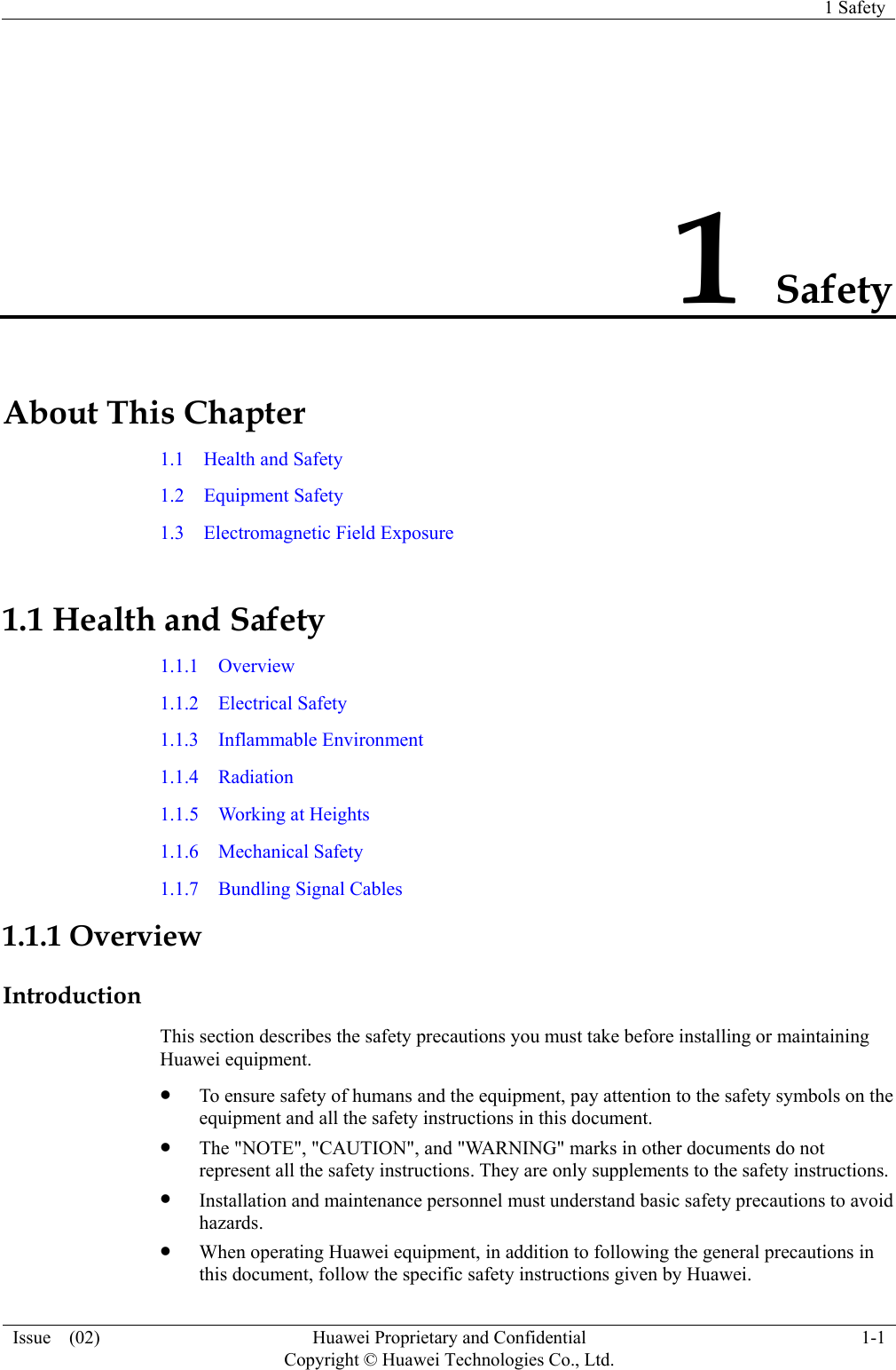   1 Safety Issue  (02)  Huawei Proprietary and Confidential     Copyright © Huawei Technologies Co., Ltd.1-1 1 Safety About This Chapter 1.1  Health and Safety 1.2  Equipment Safety 1.3  Electromagnetic Field Exposure 1.1 Health and Safety 1.1.1  Overview 1.1.2  Electrical Safety 1.1.3  Inflammable Environment 1.1.4  Radiation 1.1.5  Working at Heights 1.1.6  Mechanical Safety 1.1.7  Bundling Signal Cables 1.1.1 Overview Introduction This section describes the safety precautions you must take before installing or maintaining Huawei equipment. z To ensure safety of humans and the equipment, pay attention to the safety symbols on the equipment and all the safety instructions in this document. z The &quot;NOTE&quot;, &quot;CAUTION&quot;, and &quot;WARNING&quot; marks in other documents do not represent all the safety instructions. They are only supplements to the safety instructions. z Installation and maintenance personnel must understand basic safety precautions to avoid hazards. z When operating Huawei equipment, in addition to following the general precautions in this document, follow the specific safety instructions given by Huawei. 