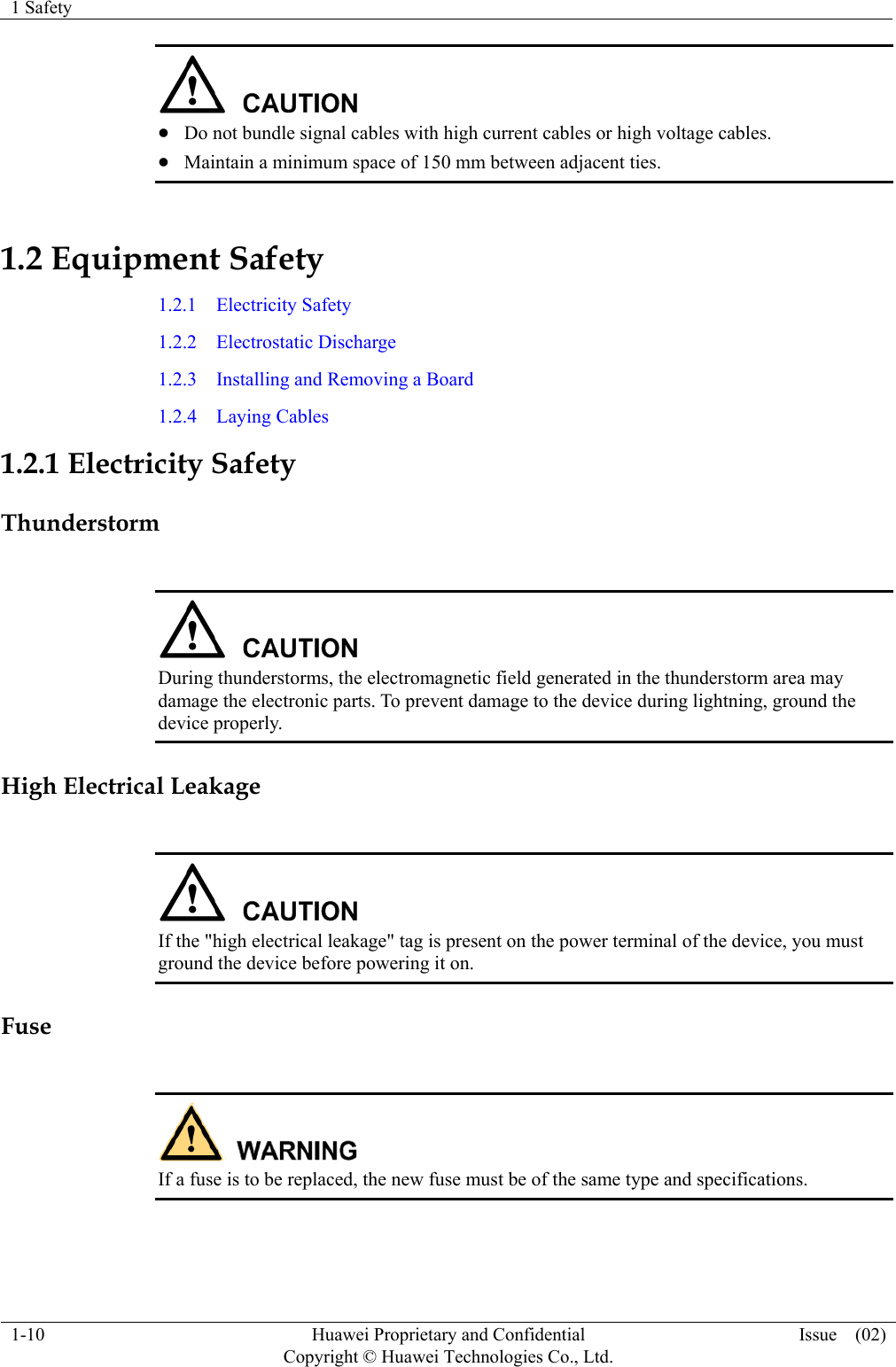 1 Safety  1-10  Huawei Proprietary and Confidential         Copyright © Huawei Technologies Co., Ltd.Issue  (02)  z Do not bundle signal cables with high current cables or high voltage cables. z Maintain a minimum space of 150 mm between adjacent ties. 1.2 Equipment Safety 1.2.1  Electricity Safety 1.2.2  Electrostatic Discharge 1.2.3  Installing and Removing a Board 1.2.4  Laying Cables 1.2.1 Electricity Safety Thunderstorm   During thunderstorms, the electromagnetic field generated in the thunderstorm area may damage the electronic parts. To prevent damage to the device during lightning, ground the device properly. High Electrical Leakage   If the &quot;high electrical leakage&quot; tag is present on the power terminal of the device, you must ground the device before powering it on. Fuse   If a fuse is to be replaced, the new fuse must be of the same type and specifications.  