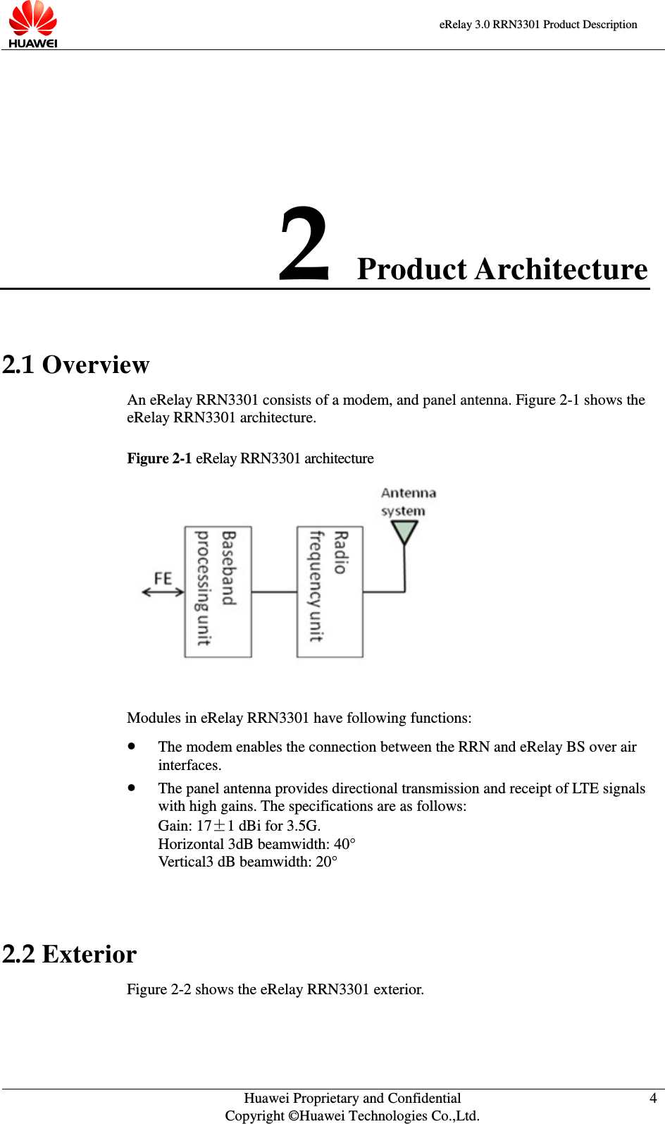    eRelay 3.0 RRN3301 Product Description    Huawei Proprietary and Confidential Copyright ©Huawei Technologies Co.,Ltd. 4  2 Product Architecture 2.1 Overview An eRelay RRN3301 consists of a modem, and panel antenna. Figure 2-1 shows the eRelay RRN3301 architecture.   Figure 2-1 eRelay RRN3301 architecture   Modules in eRelay RRN3301 have following functions:    The modem enables the connection between the RRN and eRelay BS over air interfaces.    The panel antenna provides directional transmission and receipt of LTE signals with high gains. The specifications are as follows:   Gain: 17±1 dBi for 3.5G.   Horizontal 3dB beamwidth: 40° Vertical3 dB beamwidth: 20°  2.2 Exterior Figure 2-2 shows the eRelay RRN3301 exterior. 
