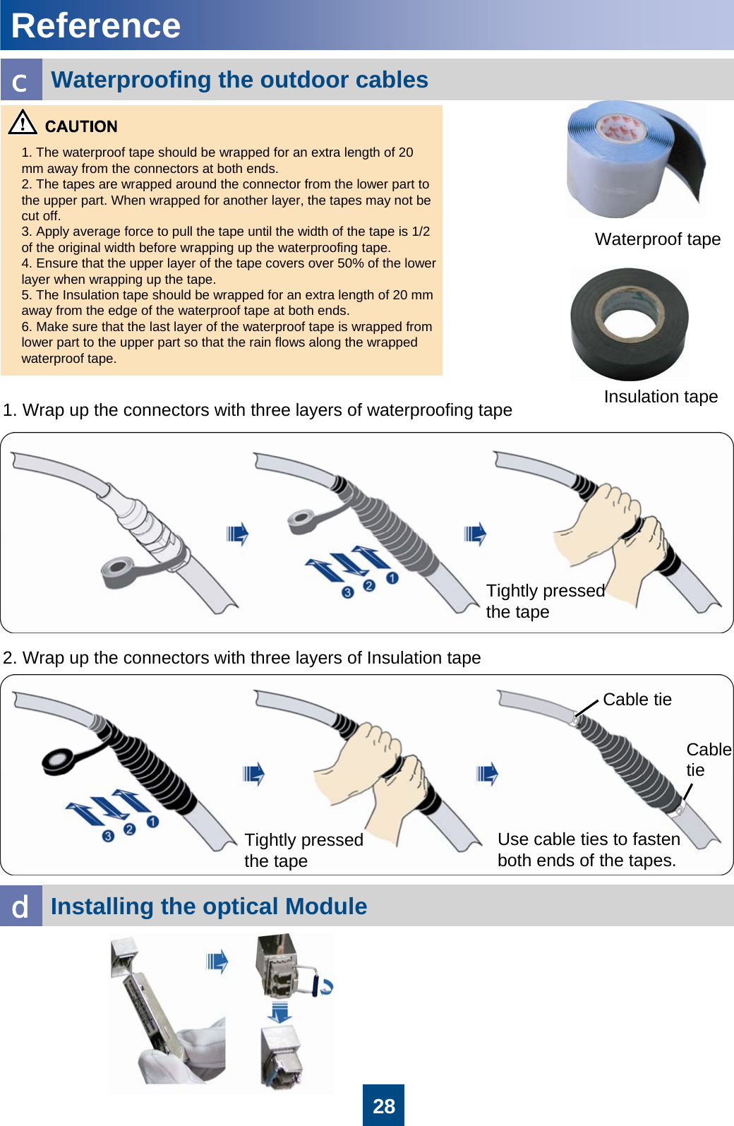 281. The waterproof tape should be wrapped for an extra length of 20 mm away from the connectors at both ends. 2. The tapes are wrapped around the connector from the lower part to the upper part. When wrapped for another layer, the tapes may not be cut off.3. Apply average force to pull the tape until the width of the tape is 1/2 of the original width before wrapping up the waterproofing tape.4. Ensure that the upper layer of the tape covers over 50% of the lower layer when wrapping up the tape.5. The Insulation tape should be wrapped for an extra length of 20 mm away from the edge of the waterproof tape at both ends.6. Make sure that the last layer of the waterproof tape is wrapped from lower part to the upper part so that the rain flows along the wrapped waterproof tape.Waterproof tapeInsulation tape1. Wrap up the connectors with three layers of waterproofing tape2. Wrap up the connectors with three layers of Insulation tapeTightly pressed the tapeTightly pressed the tapeUse cable ties to fasten both ends of the tapes.Cable tieCable tieWaterproofing the outdoor cablescReferenceInstalling the optical Module d