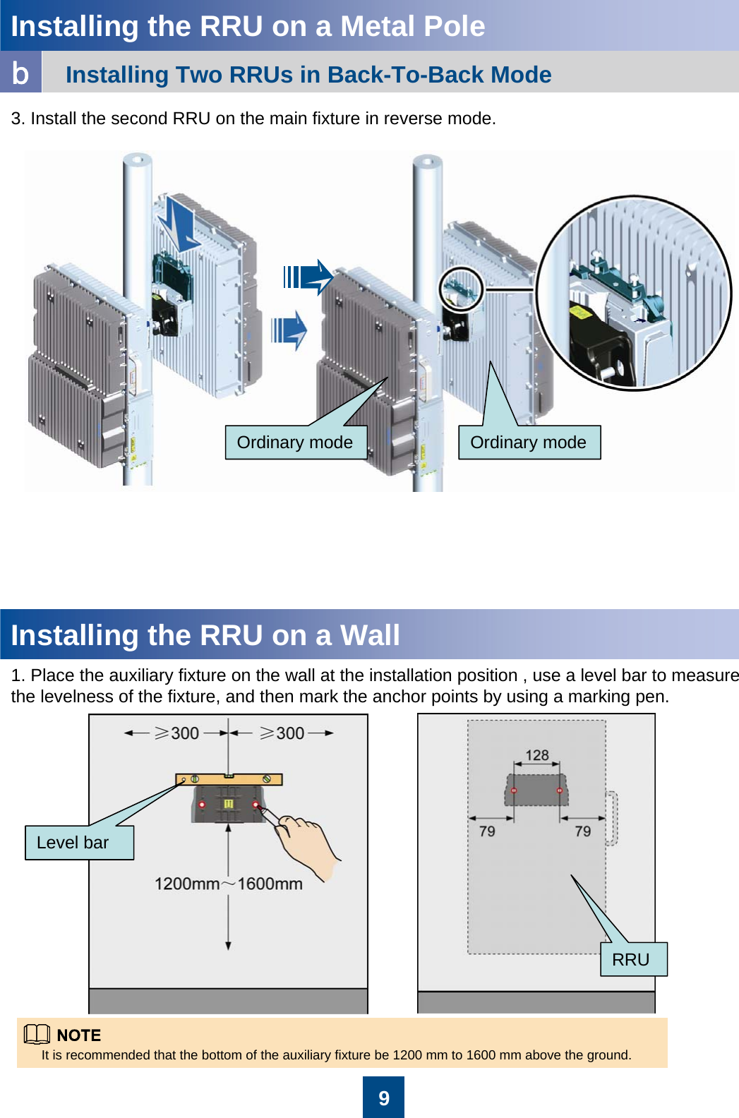 9Installing the RRU on a Metal PoleInstalling Two RRUs in Back-To-Back Modeb3. Install the second RRU on the main fixture in reverse mode.Ordinary mode Ordinary modeInstalling the RRU on a Wall1. Place the auxiliary fixture on the wall at the installation position , use a level bar to measure the levelness of the fixture, and then mark the anchor points by using a marking pen.It is recommended that the bottom of the auxiliary fixture be 1200 mm to 1600 mm above the ground.Level barRRU