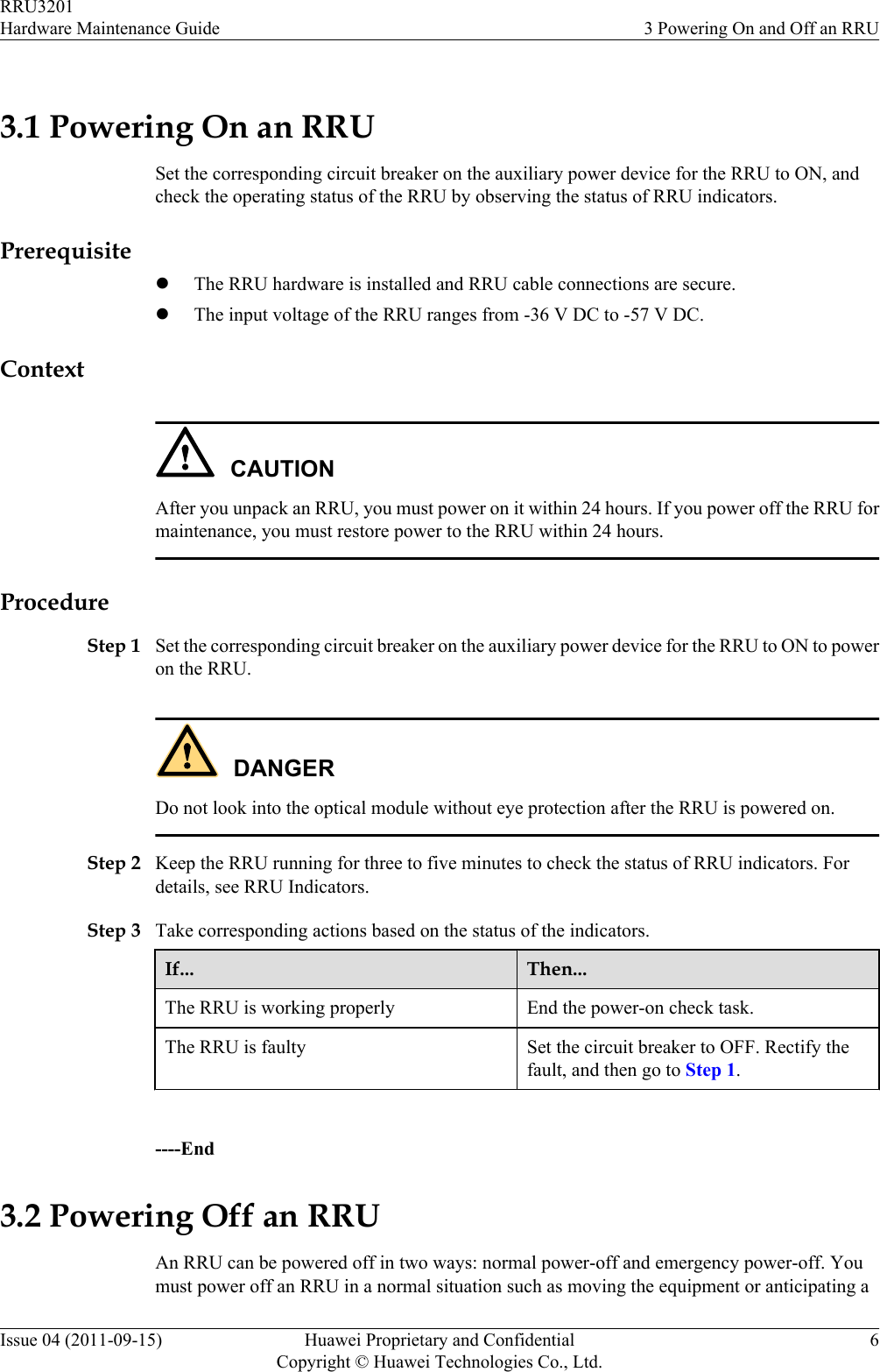 3.1 Powering On an RRUSet the corresponding circuit breaker on the auxiliary power device for the RRU to ON, andcheck the operating status of the RRU by observing the status of RRU indicators.PrerequisitelThe RRU hardware is installed and RRU cable connections are secure.lThe input voltage of the RRU ranges from -36 V DC to -57 V DC.ContextCAUTIONAfter you unpack an RRU, you must power on it within 24 hours. If you power off the RRU formaintenance, you must restore power to the RRU within 24 hours.ProcedureStep 1 Set the corresponding circuit breaker on the auxiliary power device for the RRU to ON to poweron the RRU.DANGERDo not look into the optical module without eye protection after the RRU is powered on.Step 2 Keep the RRU running for three to five minutes to check the status of RRU indicators. Fordetails, see RRU Indicators.Step 3 Take corresponding actions based on the status of the indicators.If... Then...The RRU is working properly End the power-on check task.The RRU is faulty Set the circuit breaker to OFF. Rectify thefault, and then go to Step 1. ----End3.2 Powering Off an RRUAn RRU can be powered off in two ways: normal power-off and emergency power-off. Youmust power off an RRU in a normal situation such as moving the equipment or anticipating aRRU3201Hardware Maintenance Guide 3 Powering On and Off an RRUIssue 04 (2011-09-15) Huawei Proprietary and ConfidentialCopyright © Huawei Technologies Co., Ltd.6
