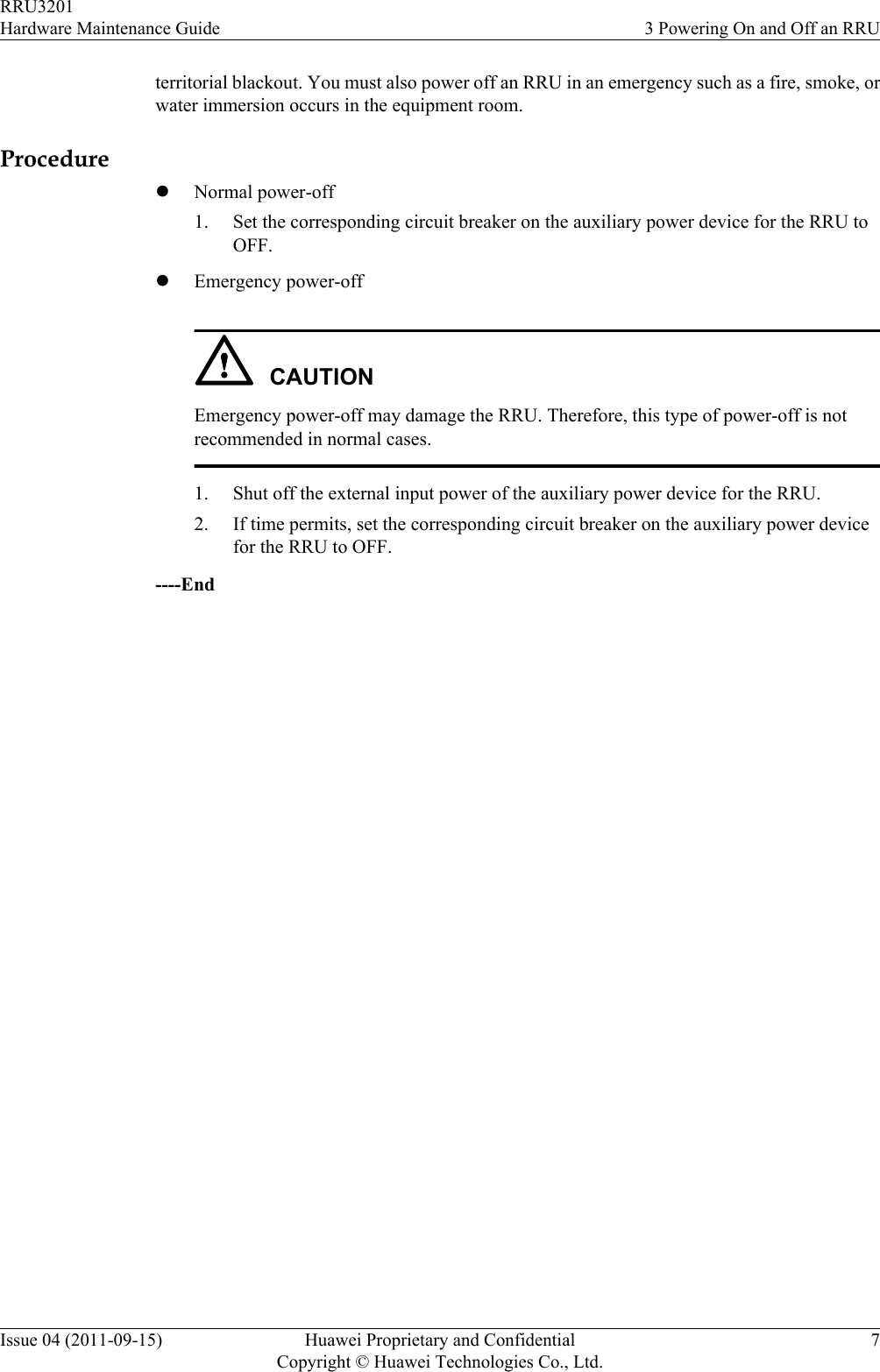 territorial blackout. You must also power off an RRU in an emergency such as a fire, smoke, orwater immersion occurs in the equipment room.ProcedurelNormal power-off1. Set the corresponding circuit breaker on the auxiliary power device for the RRU toOFF.lEmergency power-offCAUTIONEmergency power-off may damage the RRU. Therefore, this type of power-off is notrecommended in normal cases.1. Shut off the external input power of the auxiliary power device for the RRU.2. If time permits, set the corresponding circuit breaker on the auxiliary power devicefor the RRU to OFF.----EndRRU3201Hardware Maintenance Guide 3 Powering On and Off an RRUIssue 04 (2011-09-15) Huawei Proprietary and ConfidentialCopyright © Huawei Technologies Co., Ltd.7