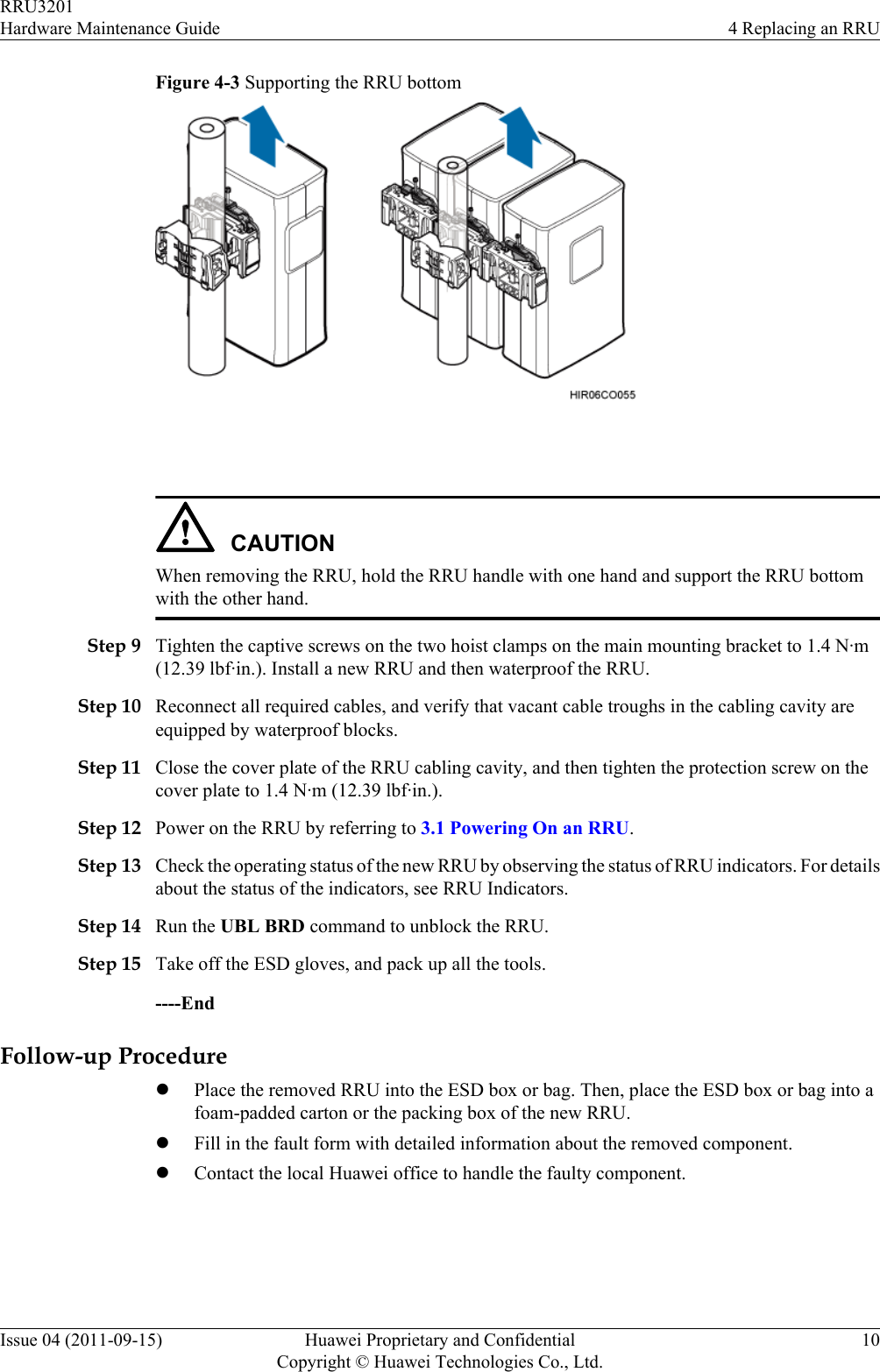 Figure 4-3 Supporting the RRU bottom CAUTIONWhen removing the RRU, hold the RRU handle with one hand and support the RRU bottomwith the other hand.Step 9 Tighten the captive screws on the two hoist clamps on the main mounting bracket to 1.4 N·m(12.39 lbf·in.). Install a new RRU and then waterproof the RRU.Step 10 Reconnect all required cables, and verify that vacant cable troughs in the cabling cavity areequipped by waterproof blocks.Step 11 Close the cover plate of the RRU cabling cavity, and then tighten the protection screw on thecover plate to 1.4 N·m (12.39 lbf·in.).Step 12 Power on the RRU by referring to 3.1 Powering On an RRU.Step 13 Check the operating status of the new RRU by observing the status of RRU indicators. For detailsabout the status of the indicators, see RRU Indicators.Step 14 Run the UBL BRD command to unblock the RRU.Step 15 Take off the ESD gloves, and pack up all the tools.----EndFollow-up ProcedurelPlace the removed RRU into the ESD box or bag. Then, place the ESD box or bag into afoam-padded carton or the packing box of the new RRU.lFill in the fault form with detailed information about the removed component.lContact the local Huawei office to handle the faulty component.RRU3201Hardware Maintenance Guide 4 Replacing an RRUIssue 04 (2011-09-15) Huawei Proprietary and ConfidentialCopyright © Huawei Technologies Co., Ltd.10