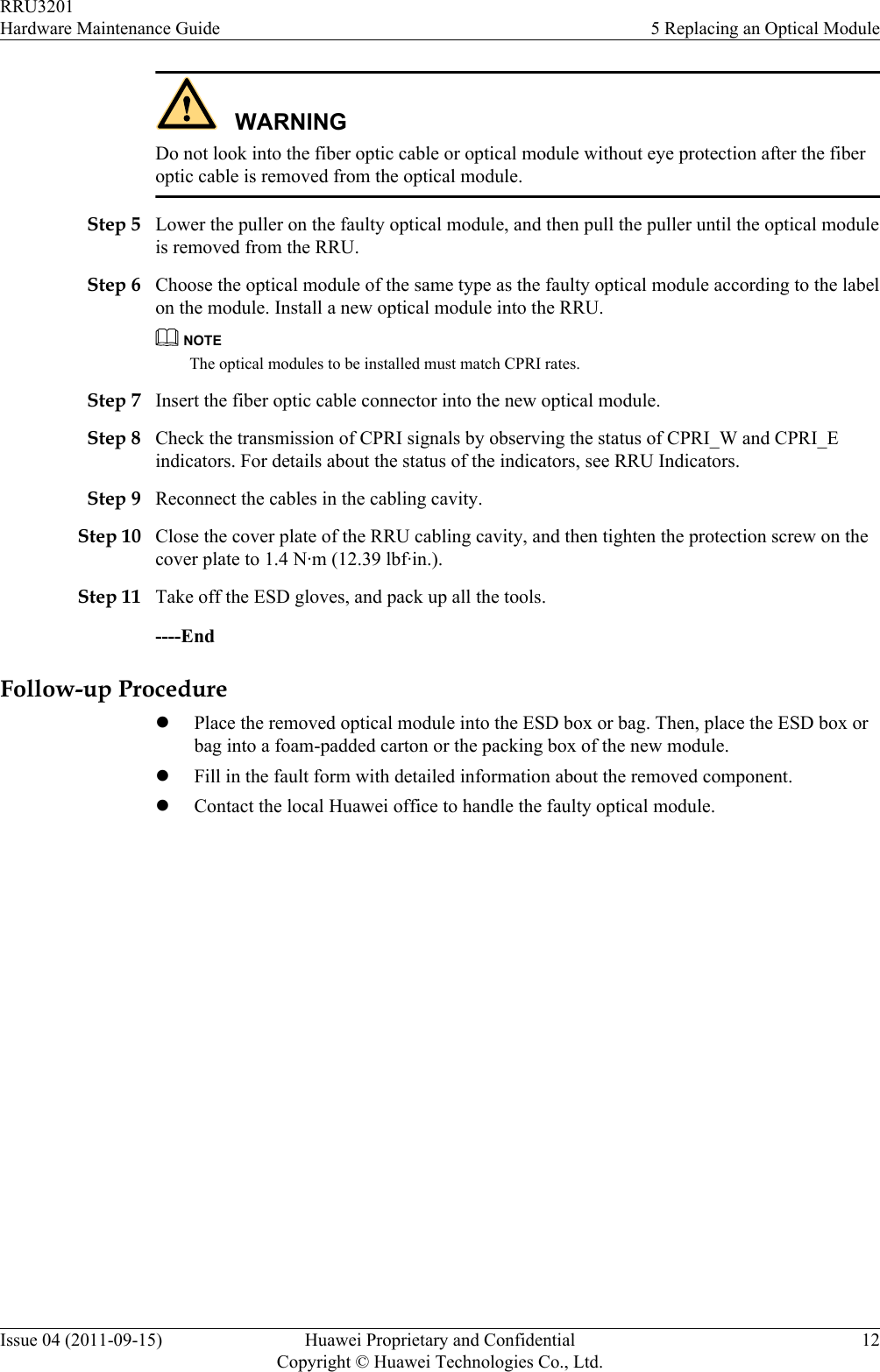WARNINGDo not look into the fiber optic cable or optical module without eye protection after the fiberoptic cable is removed from the optical module.Step 5 Lower the puller on the faulty optical module, and then pull the puller until the optical moduleis removed from the RRU.Step 6 Choose the optical module of the same type as the faulty optical module according to the labelon the module. Install a new optical module into the RRU.NOTEThe optical modules to be installed must match CPRI rates.Step 7 Insert the fiber optic cable connector into the new optical module.Step 8 Check the transmission of CPRI signals by observing the status of CPRI_W and CPRI_Eindicators. For details about the status of the indicators, see RRU Indicators.Step 9 Reconnect the cables in the cabling cavity.Step 10 Close the cover plate of the RRU cabling cavity, and then tighten the protection screw on thecover plate to 1.4 N·m (12.39 lbf·in.).Step 11 Take off the ESD gloves, and pack up all the tools.----EndFollow-up ProcedurelPlace the removed optical module into the ESD box or bag. Then, place the ESD box orbag into a foam-padded carton or the packing box of the new module.lFill in the fault form with detailed information about the removed component.lContact the local Huawei office to handle the faulty optical module.RRU3201Hardware Maintenance Guide 5 Replacing an Optical ModuleIssue 04 (2011-09-15) Huawei Proprietary and ConfidentialCopyright © Huawei Technologies Co., Ltd.12