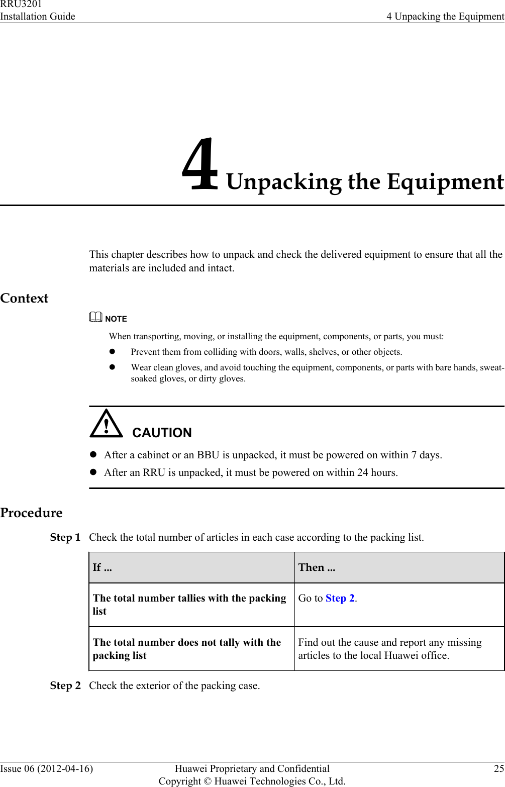 4 Unpacking the EquipmentThis chapter describes how to unpack and check the delivered equipment to ensure that all thematerials are included and intact.ContextNOTEWhen transporting, moving, or installing the equipment, components, or parts, you must:lPrevent them from colliding with doors, walls, shelves, or other objects.lWear clean gloves, and avoid touching the equipment, components, or parts with bare hands, sweat-soaked gloves, or dirty gloves.CAUTIONlAfter a cabinet or an BBU is unpacked, it must be powered on within 7 days.lAfter an RRU is unpacked, it must be powered on within 24 hours.ProcedureStep 1 Check the total number of articles in each case according to the packing list.If ... Then ...The total number tallies with the packinglistGo to Step 2.The total number does not tally with thepacking listFind out the cause and report any missingarticles to the local Huawei office.Step 2 Check the exterior of the packing case.RRU3201Installation Guide 4 Unpacking the EquipmentIssue 06 (2012-04-16) Huawei Proprietary and ConfidentialCopyright © Huawei Technologies Co., Ltd.25