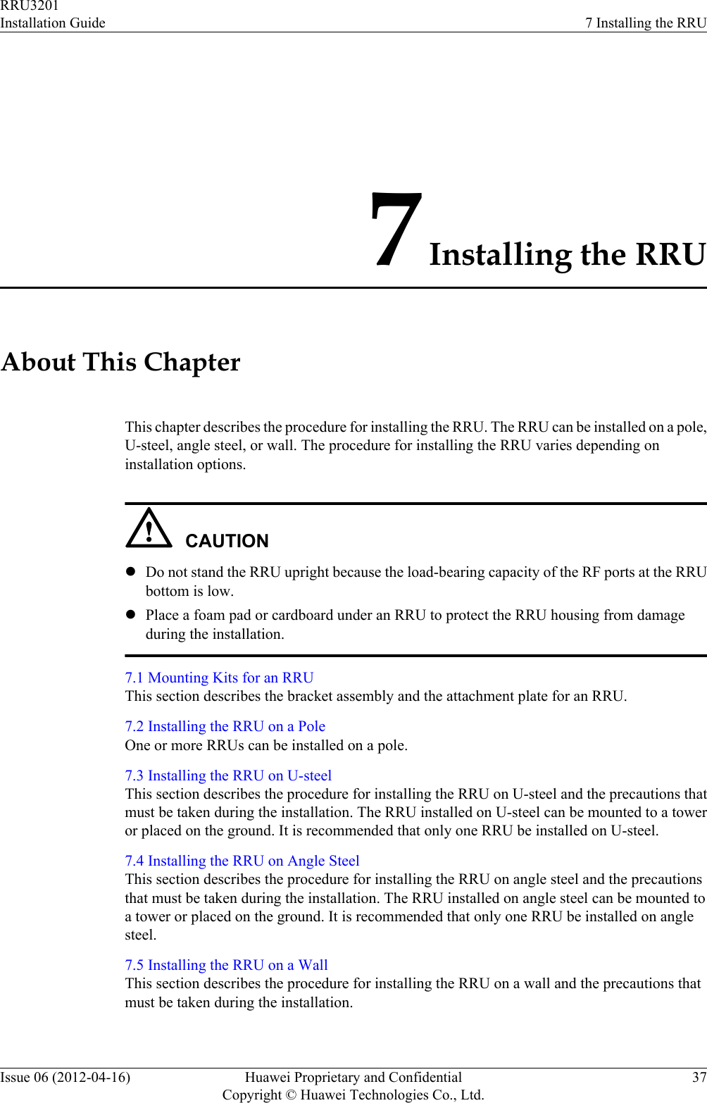 7 Installing the RRUAbout This ChapterThis chapter describes the procedure for installing the RRU. The RRU can be installed on a pole,U-steel, angle steel, or wall. The procedure for installing the RRU varies depending oninstallation options.CAUTIONlDo not stand the RRU upright because the load-bearing capacity of the RF ports at the RRUbottom is low.lPlace a foam pad or cardboard under an RRU to protect the RRU housing from damageduring the installation.7.1 Mounting Kits for an RRUThis section describes the bracket assembly and the attachment plate for an RRU.7.2 Installing the RRU on a PoleOne or more RRUs can be installed on a pole.7.3 Installing the RRU on U-steelThis section describes the procedure for installing the RRU on U-steel and the precautions thatmust be taken during the installation. The RRU installed on U-steel can be mounted to a toweror placed on the ground. It is recommended that only one RRU be installed on U-steel.7.4 Installing the RRU on Angle SteelThis section describes the procedure for installing the RRU on angle steel and the precautionsthat must be taken during the installation. The RRU installed on angle steel can be mounted toa tower or placed on the ground. It is recommended that only one RRU be installed on anglesteel.7.5 Installing the RRU on a WallThis section describes the procedure for installing the RRU on a wall and the precautions thatmust be taken during the installation.RRU3201Installation Guide 7 Installing the RRUIssue 06 (2012-04-16) Huawei Proprietary and ConfidentialCopyright © Huawei Technologies Co., Ltd.37