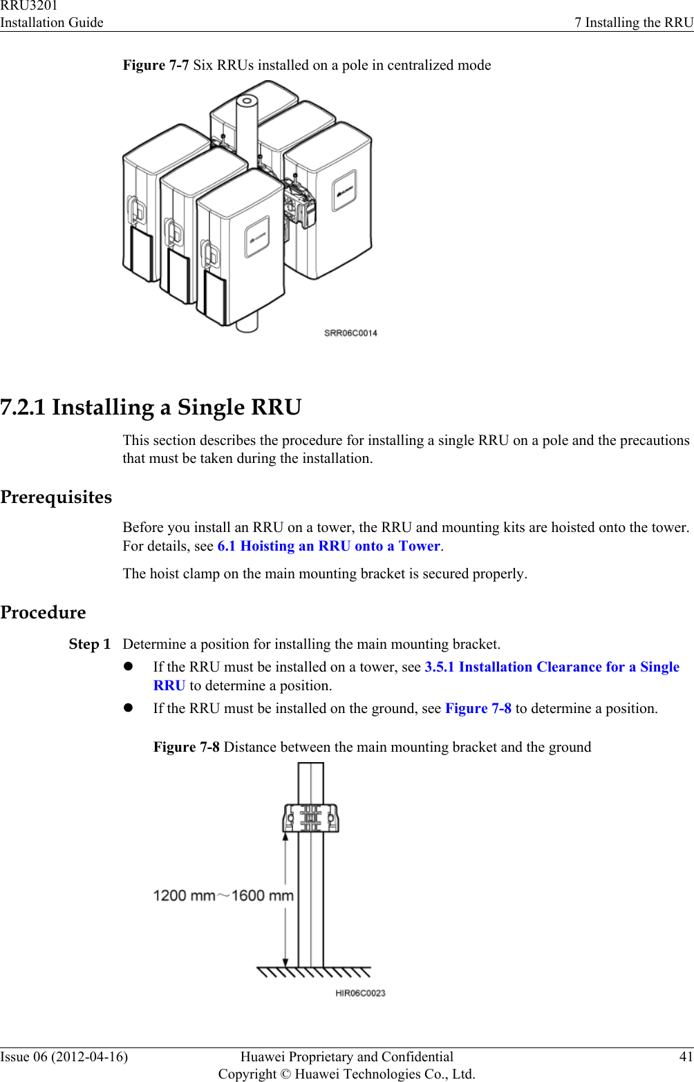 Figure 7-7 Six RRUs installed on a pole in centralized mode 7.2.1 Installing a Single RRUThis section describes the procedure for installing a single RRU on a pole and the precautionsthat must be taken during the installation.PrerequisitesBefore you install an RRU on a tower, the RRU and mounting kits are hoisted onto the tower.For details, see 6.1 Hoisting an RRU onto a Tower.The hoist clamp on the main mounting bracket is secured properly.ProcedureStep 1 Determine a position for installing the main mounting bracket.lIf the RRU must be installed on a tower, see 3.5.1 Installation Clearance for a SingleRRU to determine a position.lIf the RRU must be installed on the ground, see Figure 7-8 to determine a position.Figure 7-8 Distance between the main mounting bracket and the groundRRU3201Installation Guide 7 Installing the RRUIssue 06 (2012-04-16) Huawei Proprietary and ConfidentialCopyright © Huawei Technologies Co., Ltd.41