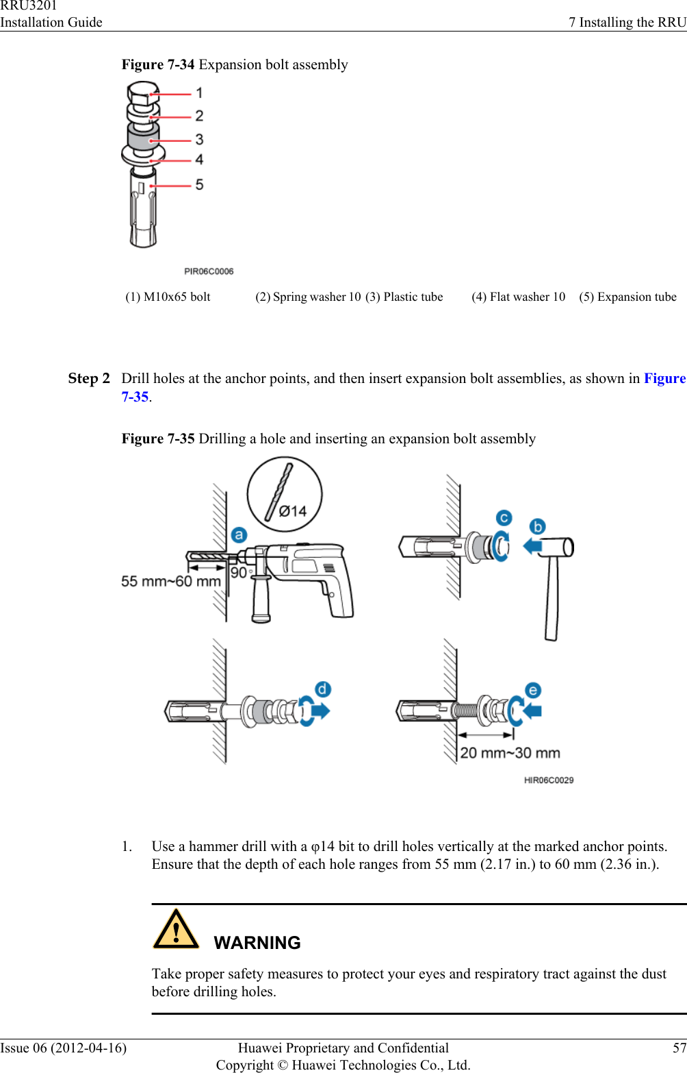 Figure 7-34 Expansion bolt assembly(1) M10x65 bolt (2) Spring washer 10 (3) Plastic tube (4) Flat washer 10 (5) Expansion tube Step 2 Drill holes at the anchor points, and then insert expansion bolt assemblies, as shown in Figure7-35.Figure 7-35 Drilling a hole and inserting an expansion bolt assembly 1. Use a hammer drill with a φ14 bit to drill holes vertically at the marked anchor points.Ensure that the depth of each hole ranges from 55 mm (2.17 in.) to 60 mm (2.36 in.).WARNINGTake proper safety measures to protect your eyes and respiratory tract against the dustbefore drilling holes.RRU3201Installation Guide 7 Installing the RRUIssue 06 (2012-04-16) Huawei Proprietary and ConfidentialCopyright © Huawei Technologies Co., Ltd.57