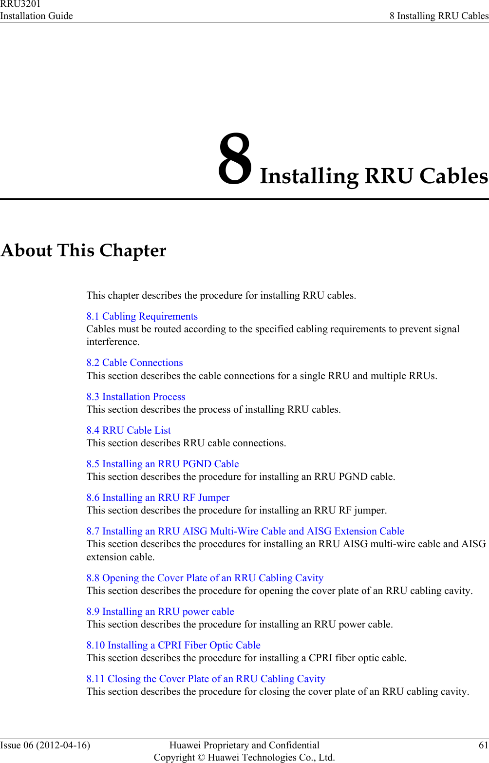 8 Installing RRU CablesAbout This ChapterThis chapter describes the procedure for installing RRU cables.8.1 Cabling RequirementsCables must be routed according to the specified cabling requirements to prevent signalinterference.8.2 Cable ConnectionsThis section describes the cable connections for a single RRU and multiple RRUs.8.3 Installation ProcessThis section describes the process of installing RRU cables.8.4 RRU Cable ListThis section describes RRU cable connections.8.5 Installing an RRU PGND CableThis section describes the procedure for installing an RRU PGND cable.8.6 Installing an RRU RF JumperThis section describes the procedure for installing an RRU RF jumper.8.7 Installing an RRU AISG Multi-Wire Cable and AISG Extension CableThis section describes the procedures for installing an RRU AISG multi-wire cable and AISGextension cable.8.8 Opening the Cover Plate of an RRU Cabling CavityThis section describes the procedure for opening the cover plate of an RRU cabling cavity.8.9 Installing an RRU power cableThis section describes the procedure for installing an RRU power cable.8.10 Installing a CPRI Fiber Optic CableThis section describes the procedure for installing a CPRI fiber optic cable.8.11 Closing the Cover Plate of an RRU Cabling CavityThis section describes the procedure for closing the cover plate of an RRU cabling cavity.RRU3201Installation Guide 8 Installing RRU CablesIssue 06 (2012-04-16) Huawei Proprietary and ConfidentialCopyright © Huawei Technologies Co., Ltd.61
