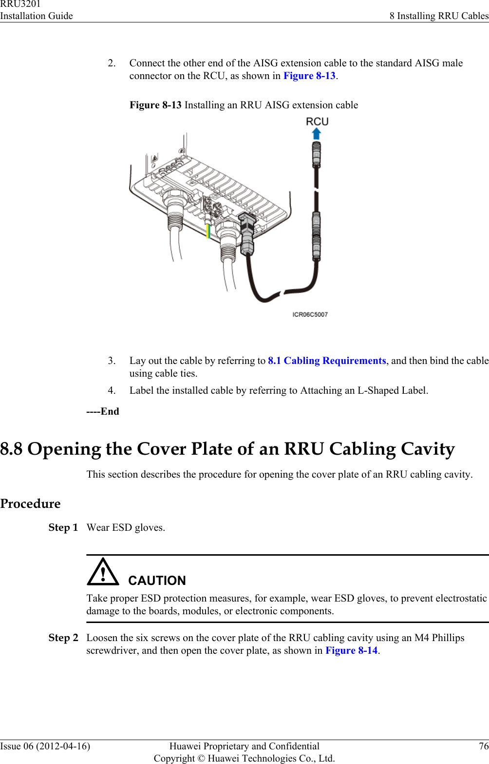  2. Connect the other end of the AISG extension cable to the standard AISG maleconnector on the RCU, as shown in Figure 8-13.Figure 8-13 Installing an RRU AISG extension cable 3. Lay out the cable by referring to 8.1 Cabling Requirements, and then bind the cableusing cable ties.4. Label the installed cable by referring to Attaching an L-Shaped Label.----End8.8 Opening the Cover Plate of an RRU Cabling CavityThis section describes the procedure for opening the cover plate of an RRU cabling cavity.ProcedureStep 1 Wear ESD gloves.CAUTIONTake proper ESD protection measures, for example, wear ESD gloves, to prevent electrostaticdamage to the boards, modules, or electronic components.Step 2 Loosen the six screws on the cover plate of the RRU cabling cavity using an M4 Phillipsscrewdriver, and then open the cover plate, as shown in Figure 8-14.RRU3201Installation Guide 8 Installing RRU CablesIssue 06 (2012-04-16) Huawei Proprietary and ConfidentialCopyright © Huawei Technologies Co., Ltd.76