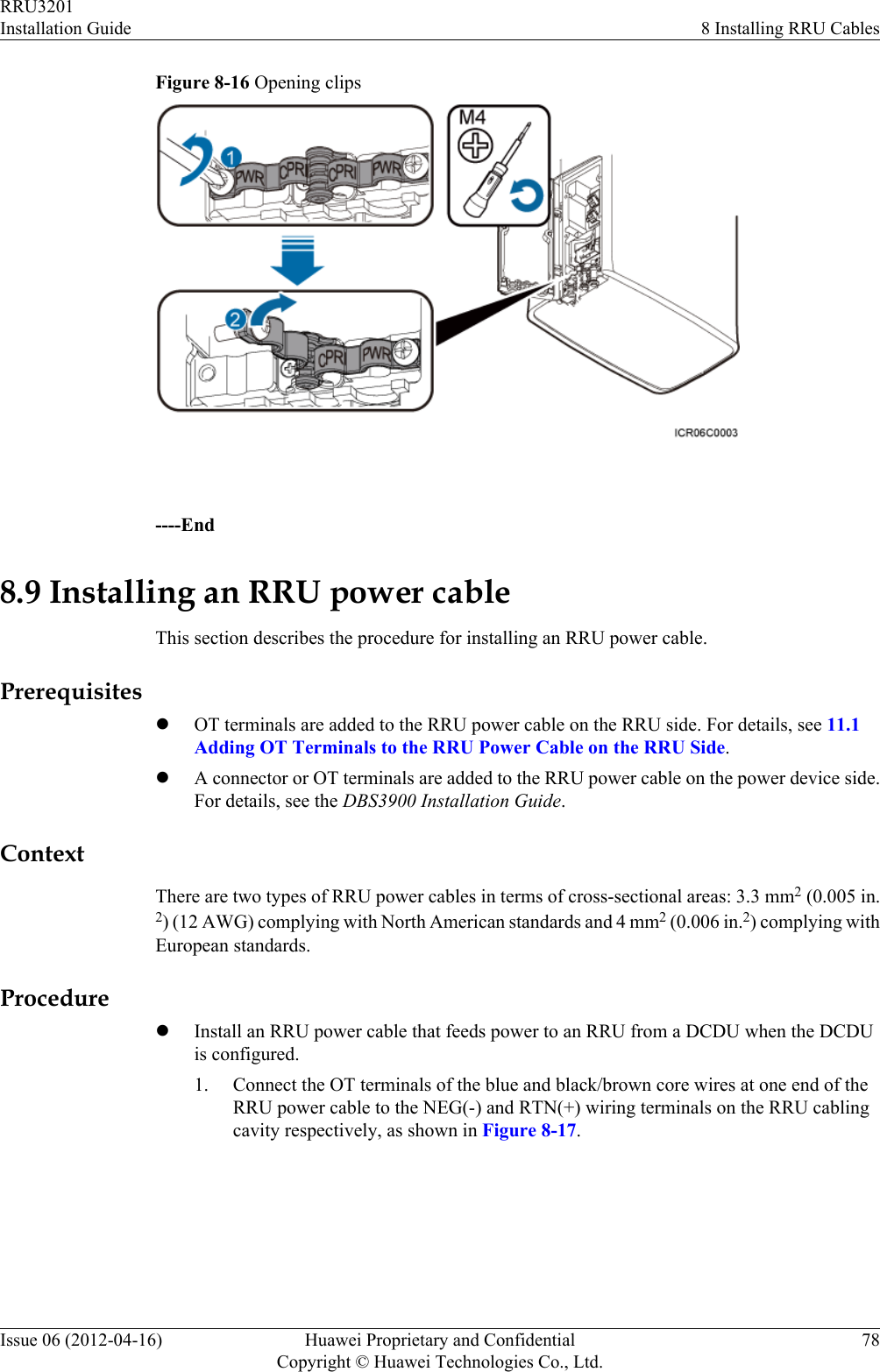 Figure 8-16 Opening clips ----End8.9 Installing an RRU power cableThis section describes the procedure for installing an RRU power cable.PrerequisiteslOT terminals are added to the RRU power cable on the RRU side. For details, see 11.1Adding OT Terminals to the RRU Power Cable on the RRU Side.lA connector or OT terminals are added to the RRU power cable on the power device side.For details, see the DBS3900 Installation Guide.ContextThere are two types of RRU power cables in terms of cross-sectional areas: 3.3 mm2 (0.005 in.2) (12 AWG) complying with North American standards and 4 mm2 (0.006 in.2) complying withEuropean standards.ProcedurelInstall an RRU power cable that feeds power to an RRU from a DCDU when the DCDUis configured.1. Connect the OT terminals of the blue and black/brown core wires at one end of theRRU power cable to the NEG(-) and RTN(+) wiring terminals on the RRU cablingcavity respectively, as shown in Figure 8-17.RRU3201Installation Guide 8 Installing RRU CablesIssue 06 (2012-04-16) Huawei Proprietary and ConfidentialCopyright © Huawei Technologies Co., Ltd.78