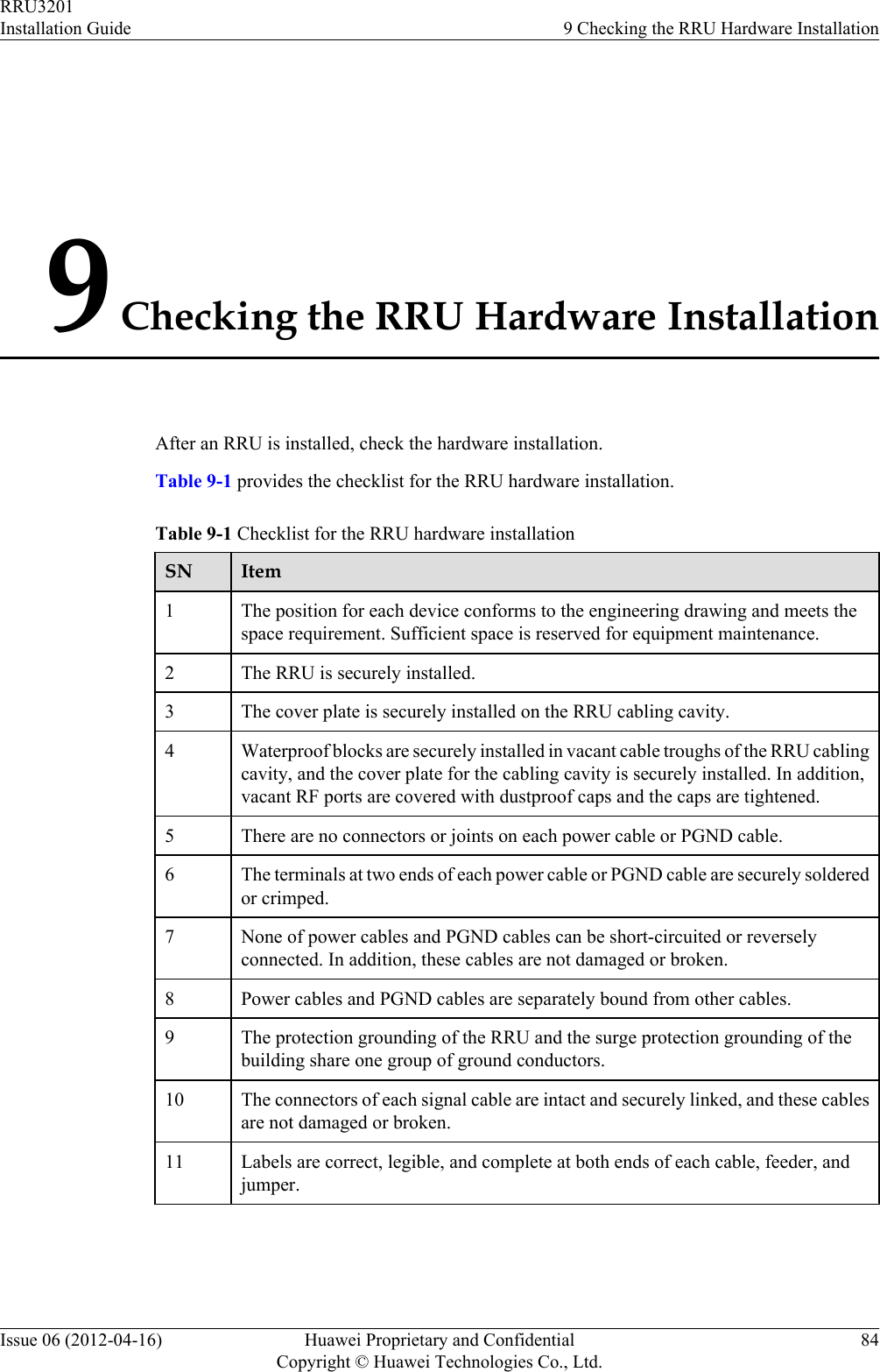 9 Checking the RRU Hardware InstallationAfter an RRU is installed, check the hardware installation.Table 9-1 provides the checklist for the RRU hardware installation.Table 9-1 Checklist for the RRU hardware installationSN Item1The position for each device conforms to the engineering drawing and meets thespace requirement. Sufficient space is reserved for equipment maintenance.2 The RRU is securely installed.3 The cover plate is securely installed on the RRU cabling cavity.4 Waterproof blocks are securely installed in vacant cable troughs of the RRU cablingcavity, and the cover plate for the cabling cavity is securely installed. In addition,vacant RF ports are covered with dustproof caps and the caps are tightened.5 There are no connectors or joints on each power cable or PGND cable.6 The terminals at two ends of each power cable or PGND cable are securely solderedor crimped.7 None of power cables and PGND cables can be short-circuited or reverselyconnected. In addition, these cables are not damaged or broken.8 Power cables and PGND cables are separately bound from other cables.9 The protection grounding of the RRU and the surge protection grounding of thebuilding share one group of ground conductors.10 The connectors of each signal cable are intact and securely linked, and these cablesare not damaged or broken.11 Labels are correct, legible, and complete at both ends of each cable, feeder, andjumper.RRU3201Installation Guide 9 Checking the RRU Hardware InstallationIssue 06 (2012-04-16) Huawei Proprietary and ConfidentialCopyright © Huawei Technologies Co., Ltd.84