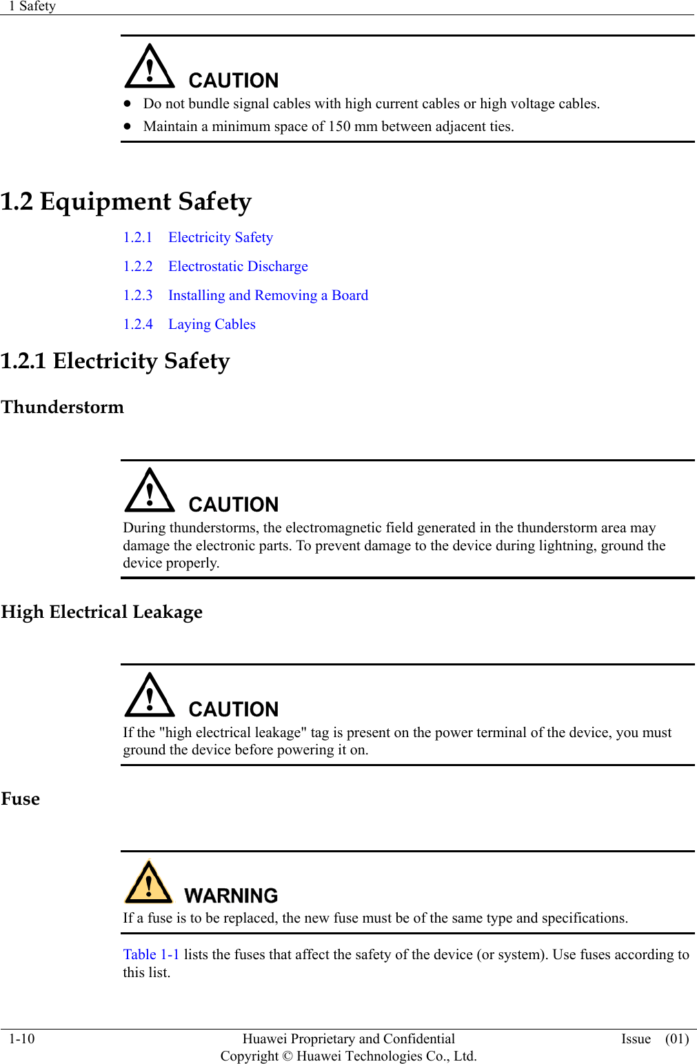 1 Safety    1-10  Huawei Proprietary and Confidential         Copyright © Huawei Technologies Co., Ltd. Issue  (01)    Do not bundle signal cables with high current cables or high voltage cables.  Maintain a minimum space of 150 mm between adjacent ties. 1.2 Equipment Safety 1.2.1  Electricity Safety 1.2.2  Electrostatic Discharge 1.2.3  Installing and Removing a Board 1.2.4  Laying Cables 1.2.1 Electricity Safety Thunderstorm   During thunderstorms, the electromagnetic field generated in the thunderstorm area may damage the electronic parts. To prevent damage to the device during lightning, ground the device properly. High Electrical Leakage   If the &quot;high electrical leakage&quot; tag is present on the power terminal of the device, you must ground the device before powering it on. Fuse   If a fuse is to be replaced, the new fuse must be of the same type and specifications. Table 1-1 lists the fuses that affect the safety of the device (or system). Use fuses according to this list. 