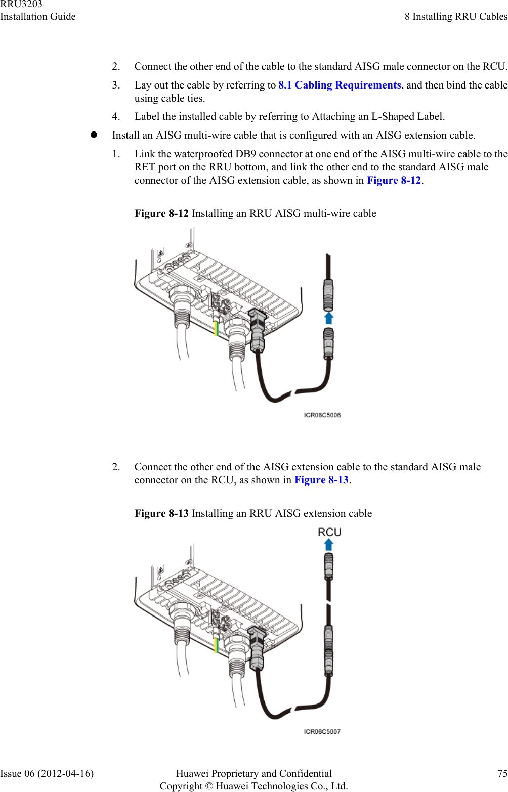  2. Connect the other end of the cable to the standard AISG male connector on the RCU.3. Lay out the cable by referring to 8.1 Cabling Requirements, and then bind the cableusing cable ties.4. Label the installed cable by referring to Attaching an L-Shaped Label.lInstall an AISG multi-wire cable that is configured with an AISG extension cable.1. Link the waterproofed DB9 connector at one end of the AISG multi-wire cable to theRET port on the RRU bottom, and link the other end to the standard AISG maleconnector of the AISG extension cable, as shown in Figure 8-12.Figure 8-12 Installing an RRU AISG multi-wire cable 2. Connect the other end of the AISG extension cable to the standard AISG maleconnector on the RCU, as shown in Figure 8-13.Figure 8-13 Installing an RRU AISG extension cableRRU3203Installation Guide 8 Installing RRU CablesIssue 06 (2012-04-16) Huawei Proprietary and ConfidentialCopyright © Huawei Technologies Co., Ltd.75