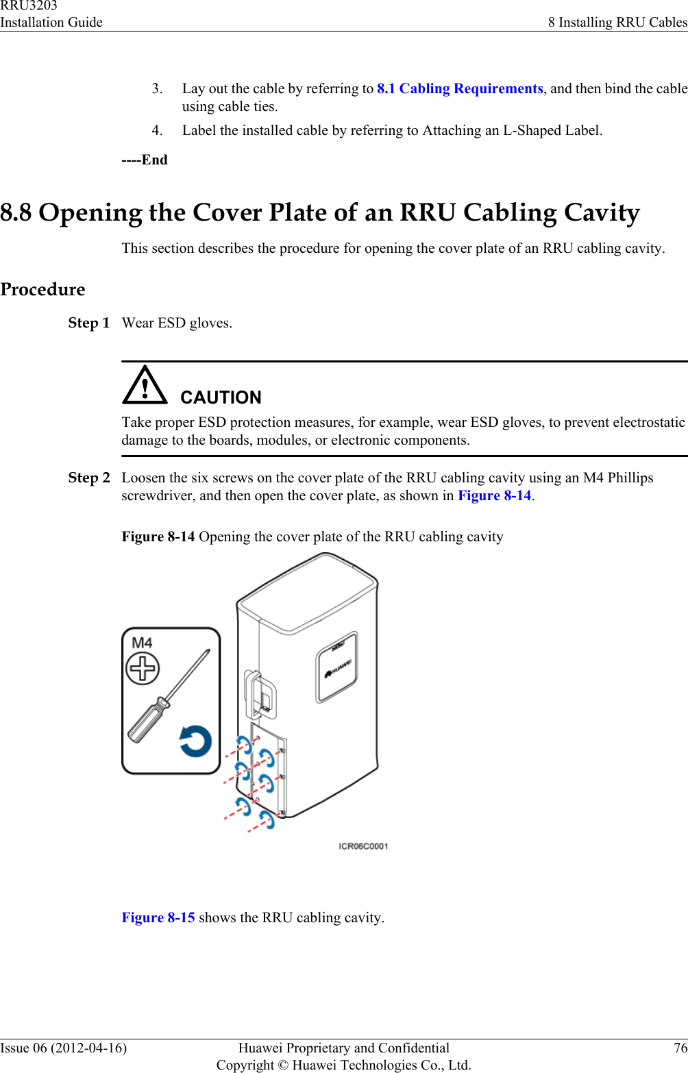  3. Lay out the cable by referring to 8.1 Cabling Requirements, and then bind the cableusing cable ties.4. Label the installed cable by referring to Attaching an L-Shaped Label.----End8.8 Opening the Cover Plate of an RRU Cabling CavityThis section describes the procedure for opening the cover plate of an RRU cabling cavity.ProcedureStep 1 Wear ESD gloves.CAUTIONTake proper ESD protection measures, for example, wear ESD gloves, to prevent electrostaticdamage to the boards, modules, or electronic components.Step 2 Loosen the six screws on the cover plate of the RRU cabling cavity using an M4 Phillipsscrewdriver, and then open the cover plate, as shown in Figure 8-14.Figure 8-14 Opening the cover plate of the RRU cabling cavity Figure 8-15 shows the RRU cabling cavity.RRU3203Installation Guide 8 Installing RRU CablesIssue 06 (2012-04-16) Huawei Proprietary and ConfidentialCopyright © Huawei Technologies Co., Ltd.76
