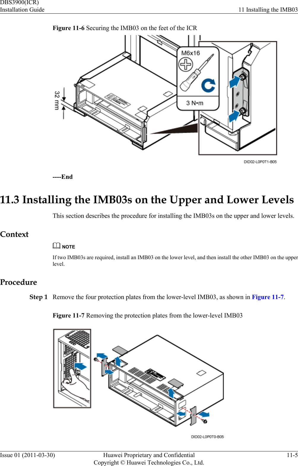 Figure 11-6 Securing the IMB03 on the feet of the ICR----End11.3 Installing the IMB03s on the Upper and Lower LevelsThis section describes the procedure for installing the IMB03s on the upper and lower levels.ContextNOTEIf two IMB03s are required, install an IMB03 on the lower level, and then install the other IMB03 on the upperlevel.ProcedureStep 1 Remove the four protection plates from the lower-level IMB03, as shown in Figure 11-7.Figure 11-7 Removing the protection plates from the lower-level IMB03DBS3900(ICR)Installation Guide 11 Installing the IMB03Issue 01 (2011-03-30) Huawei Proprietary and ConfidentialCopyright © Huawei Technologies Co., Ltd.11-5