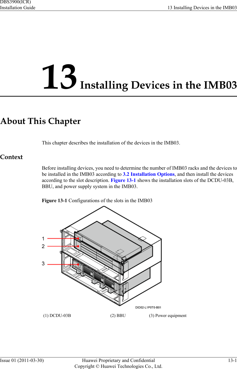 13 Installing Devices in the IMB03About This ChapterThis chapter describes the installation of the devices in the IMB03.ContextBefore installing devices, you need to determine the number of IMB03 racks and the devices tobe installed in the IMB03 according to 3.2 Installation Options, and then install the devicesaccording to the slot description. Figure 13-1 shows the installation slots of the DCDU-03B,BBU, and power supply system in the IMB03.Figure 13-1 Configurations of the slots in the IMB03(1) DCDU-03B (2) BBU (3) Power equipmentDBS3900(ICR)Installation Guide 13 Installing Devices in the IMB03Issue 01 (2011-03-30) Huawei Proprietary and ConfidentialCopyright © Huawei Technologies Co., Ltd.13-1