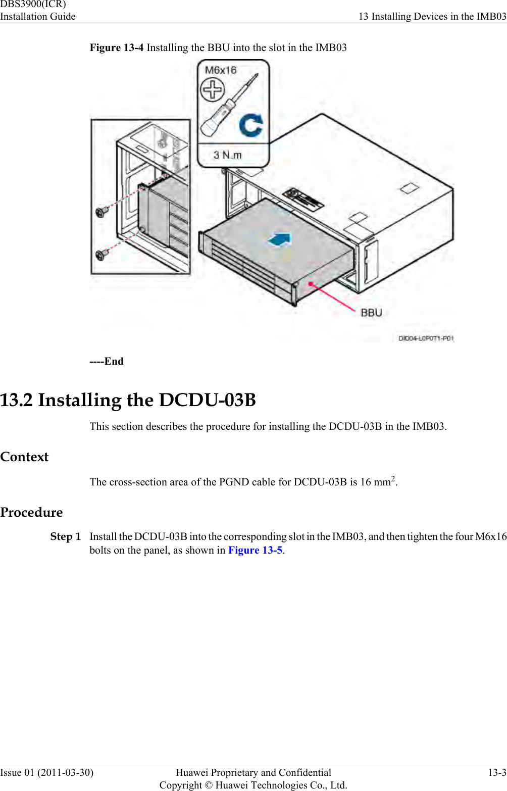 Figure 13-4 Installing the BBU into the slot in the IMB03----End13.2 Installing the DCDU-03BThis section describes the procedure for installing the DCDU-03B in the IMB03.ContextThe cross-section area of the PGND cable for DCDU-03B is 16 mm2.ProcedureStep 1 Install the DCDU-03B into the corresponding slot in the IMB03, and then tighten the four M6x16bolts on the panel, as shown in Figure 13-5.DBS3900(ICR)Installation Guide 13 Installing Devices in the IMB03Issue 01 (2011-03-30) Huawei Proprietary and ConfidentialCopyright © Huawei Technologies Co., Ltd.13-3