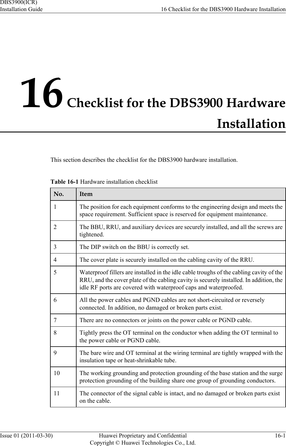 16 Checklist for the DBS3900 HardwareInstallationThis section describes the checklist for the DBS3900 hardware installation.Table 16-1 Hardware installation checklistNo. Item1The position for each equipment conforms to the engineering design and meets thespace requirement. Sufficient space is reserved for equipment maintenance.2 The BBU, RRU, and auxiliary devices are securely installed, and all the screws aretightened.3 The DIP switch on the BBU is correctly set.4 The cover plate is securely installed on the cabling cavity of the RRU.5 Waterproof fillers are installed in the idle cable troughs of the cabling cavity of theRRU, and the cover plate of the cabling cavity is securely installed. In addition, theidle RF ports are covered with waterproof caps and waterproofed.6 All the power cables and PGND cables are not short-circuited or reverselyconnected. In addition, no damaged or broken parts exist.7 There are no connectors or joints on the power cable or PGND cable.8 Tightly press the OT terminal on the conductor when adding the OT terminal tothe power cable or PGND cable.9 The bare wire and OT terminal at the wiring terminal are tightly wrapped with theinsulation tape or heat-shrinkable tube.10 The working grounding and protection grounding of the base station and the surgeprotection grounding of the building share one group of grounding conductors.11 The connector of the signal cable is intact, and no damaged or broken parts existon the cable.DBS3900(ICR)Installation Guide 16 Checklist for the DBS3900 Hardware InstallationIssue 01 (2011-03-30) Huawei Proprietary and ConfidentialCopyright © Huawei Technologies Co., Ltd.16-1