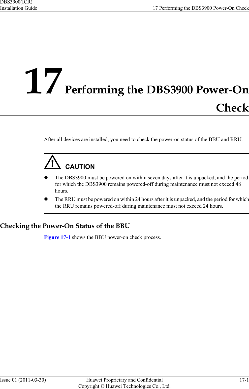 17 Performing the DBS3900 Power-OnCheckAfter all devices are installed, you need to check the power-on status of the BBU and RRU.CAUTIONlThe DBS3900 must be powered on within seven days after it is unpacked, and the periodfor which the DBS3900 remains powered-off during maintenance must not exceed 48hours.lThe RRU must be powered on within 24 hours after it is unpacked, and the period for whichthe RRU remains powered-off during maintenance must not exceed 24 hours.Checking the Power-On Status of the BBUFigure 17-1 shows the BBU power-on check process.DBS3900(ICR)Installation Guide 17 Performing the DBS3900 Power-On CheckIssue 01 (2011-03-30) Huawei Proprietary and ConfidentialCopyright © Huawei Technologies Co., Ltd.17-1