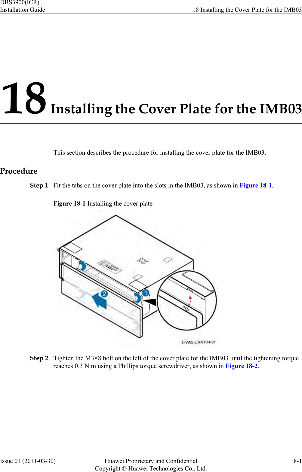 18 Installing the Cover Plate for the IMB03This section describes the procedure for installing the cover plate for the IMB03.ProcedureStep 1 Fit the tabs on the cover plate into the slots in the IMB03, as shown in Figure 18-1.Figure 18-1 Installing the cover plateStep 2 Tighten the M3×8 bolt on the left of the cover plate for the IMB03 until the tightening torquereaches 0.3 N·m using a Phillips torque screwdriver, as shown in Figure 18-2.DBS3900(ICR)Installation Guide 18 Installing the Cover Plate for the IMB03Issue 01 (2011-03-30) Huawei Proprietary and ConfidentialCopyright © Huawei Technologies Co., Ltd.18-1