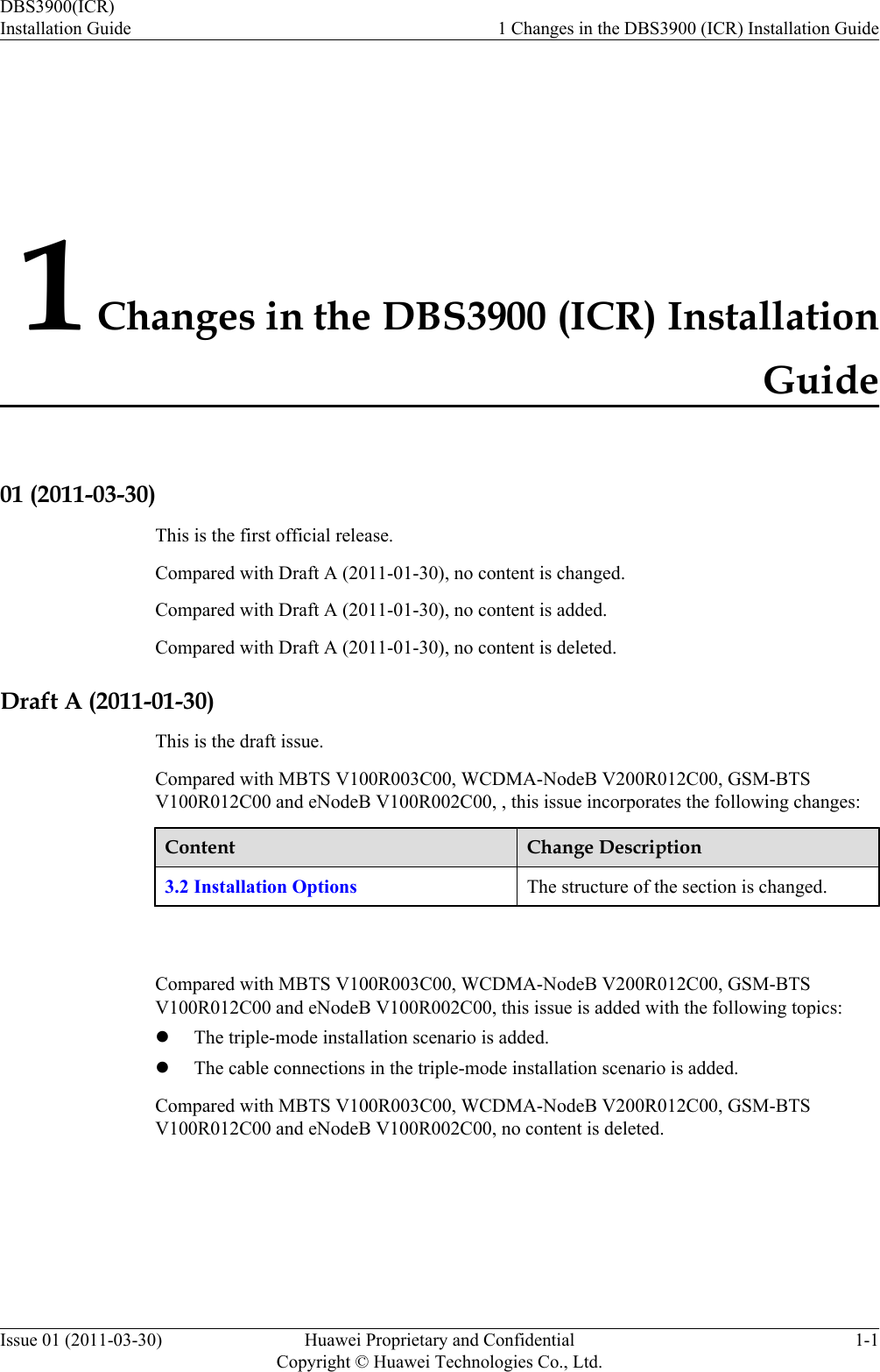 1 Changes in the DBS3900 (ICR) InstallationGuide01 (2011-03-30)This is the first official release.Compared with Draft A (2011-01-30), no content is changed.Compared with Draft A (2011-01-30), no content is added.Compared with Draft A (2011-01-30), no content is deleted.Draft A (2011-01-30)This is the draft issue.Compared with MBTS V100R003C00, WCDMA-NodeB V200R012C00, GSM-BTSV100R012C00 and eNodeB V100R002C00, , this issue incorporates the following changes:Content Change Description3.2 Installation Options The structure of the section is changed. Compared with MBTS V100R003C00, WCDMA-NodeB V200R012C00, GSM-BTSV100R012C00 and eNodeB V100R002C00, this issue is added with the following topics:lThe triple-mode installation scenario is added.lThe cable connections in the triple-mode installation scenario is added.Compared with MBTS V100R003C00, WCDMA-NodeB V200R012C00, GSM-BTSV100R012C00 and eNodeB V100R002C00, no content is deleted.DBS3900(ICR)Installation Guide 1 Changes in the DBS3900 (ICR) Installation GuideIssue 01 (2011-03-30) Huawei Proprietary and ConfidentialCopyright © Huawei Technologies Co., Ltd.1-1