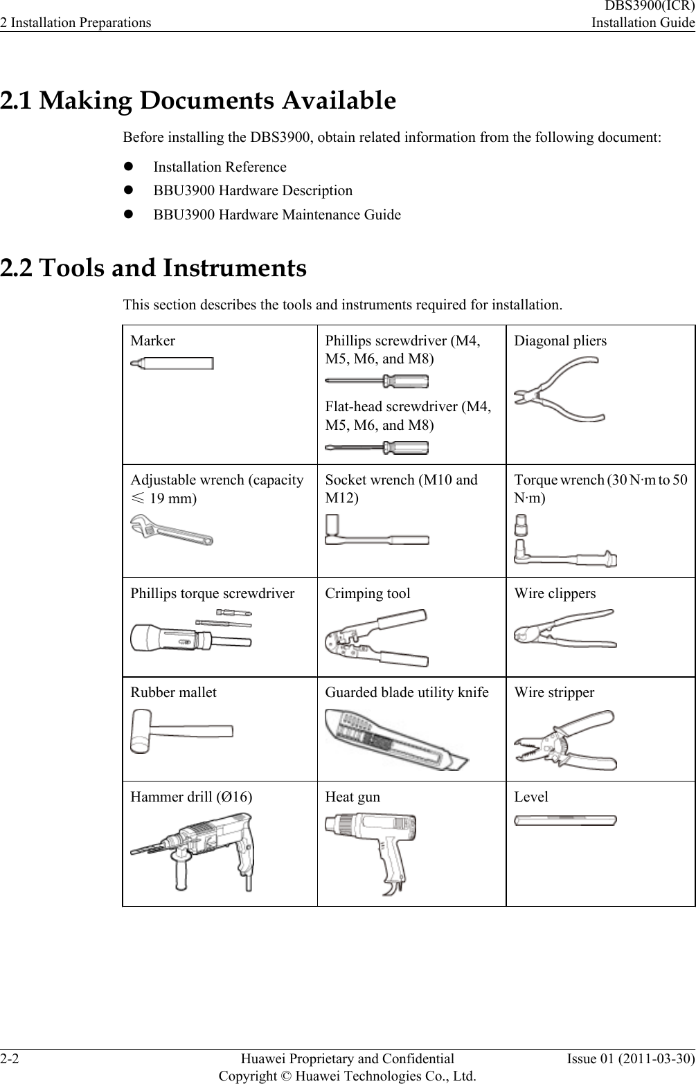 2.1 Making Documents AvailableBefore installing the DBS3900, obtain related information from the following document:lInstallation ReferencelBBU3900 Hardware DescriptionlBBU3900 Hardware Maintenance Guide2.2 Tools and InstrumentsThis section describes the tools and instruments required for installation.Marker Phillips screwdriver (M4,M5, M6, and M8)Flat-head screwdriver (M4,M5, M6, and M8)Diagonal pliersAdjustable wrench (capacity≤ 19 mm)Socket wrench (M10 andM12)Torque wrench (30 N·m to 50N·m)Phillips torque screwdriver Crimping tool Wire clippersRubber mallet Guarded blade utility knife Wire stripperHammer drill (Ø16) Heat gun Level2 Installation PreparationsDBS3900(ICR)Installation Guide2-2 Huawei Proprietary and ConfidentialCopyright © Huawei Technologies Co., Ltd.Issue 01 (2011-03-30)