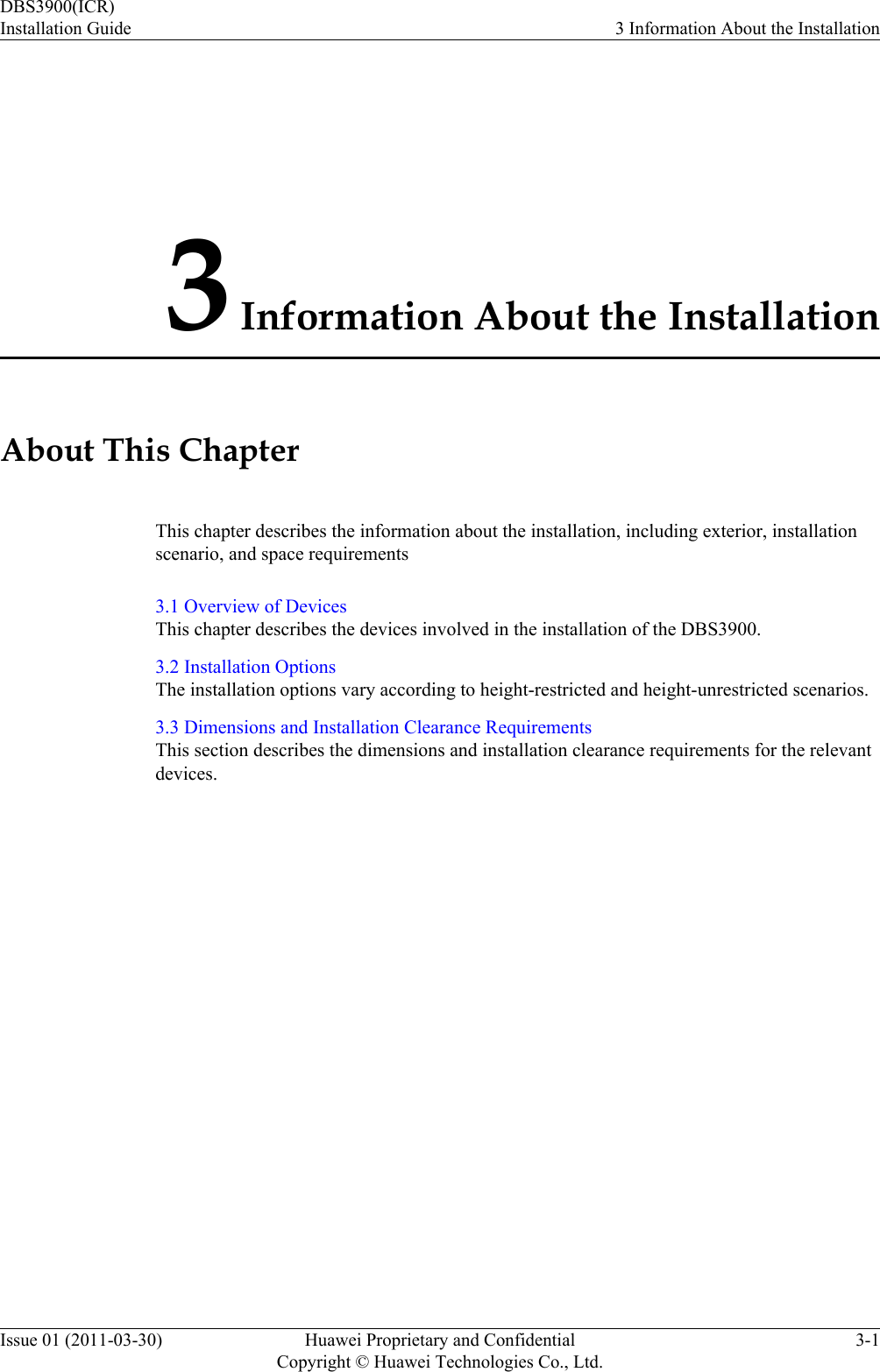3 Information About the InstallationAbout This ChapterThis chapter describes the information about the installation, including exterior, installationscenario, and space requirements3.1 Overview of DevicesThis chapter describes the devices involved in the installation of the DBS3900.3.2 Installation OptionsThe installation options vary according to height-restricted and height-unrestricted scenarios.3.3 Dimensions and Installation Clearance RequirementsThis section describes the dimensions and installation clearance requirements for the relevantdevices.DBS3900(ICR)Installation Guide 3 Information About the InstallationIssue 01 (2011-03-30) Huawei Proprietary and ConfidentialCopyright © Huawei Technologies Co., Ltd.3-1