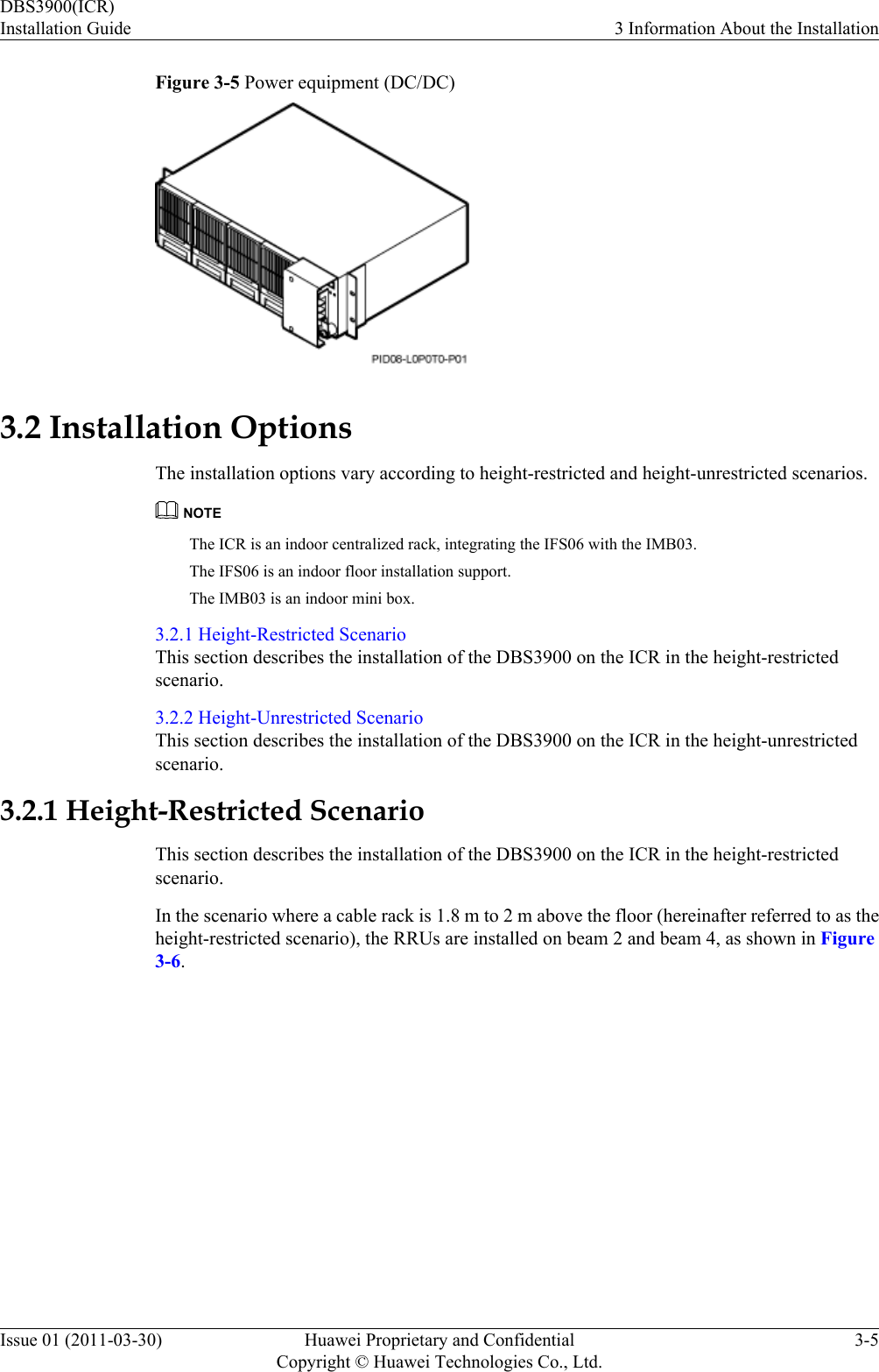 Figure 3-5 Power equipment (DC/DC)3.2 Installation OptionsThe installation options vary according to height-restricted and height-unrestricted scenarios.NOTEThe ICR is an indoor centralized rack, integrating the IFS06 with the IMB03.The IFS06 is an indoor floor installation support.The IMB03 is an indoor mini box.3.2.1 Height-Restricted ScenarioThis section describes the installation of the DBS3900 on the ICR in the height-restrictedscenario.3.2.2 Height-Unrestricted ScenarioThis section describes the installation of the DBS3900 on the ICR in the height-unrestrictedscenario.3.2.1 Height-Restricted ScenarioThis section describes the installation of the DBS3900 on the ICR in the height-restrictedscenario.In the scenario where a cable rack is 1.8 m to 2 m above the floor (hereinafter referred to as theheight-restricted scenario), the RRUs are installed on beam 2 and beam 4, as shown in Figure3-6.DBS3900(ICR)Installation Guide 3 Information About the InstallationIssue 01 (2011-03-30) Huawei Proprietary and ConfidentialCopyright © Huawei Technologies Co., Ltd.3-5