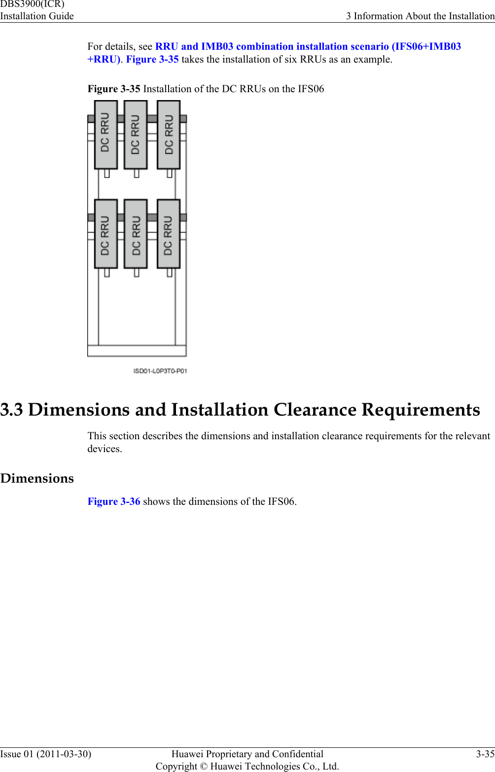 For details, see RRU and IMB03 combination installation scenario (IFS06+IMB03+RRU). Figure 3-35 takes the installation of six RRUs as an example.Figure 3-35 Installation of the DC RRUs on the IFS063.3 Dimensions and Installation Clearance RequirementsThis section describes the dimensions and installation clearance requirements for the relevantdevices.DimensionsFigure 3-36 shows the dimensions of the IFS06.DBS3900(ICR)Installation Guide 3 Information About the InstallationIssue 01 (2011-03-30) Huawei Proprietary and ConfidentialCopyright © Huawei Technologies Co., Ltd.3-35