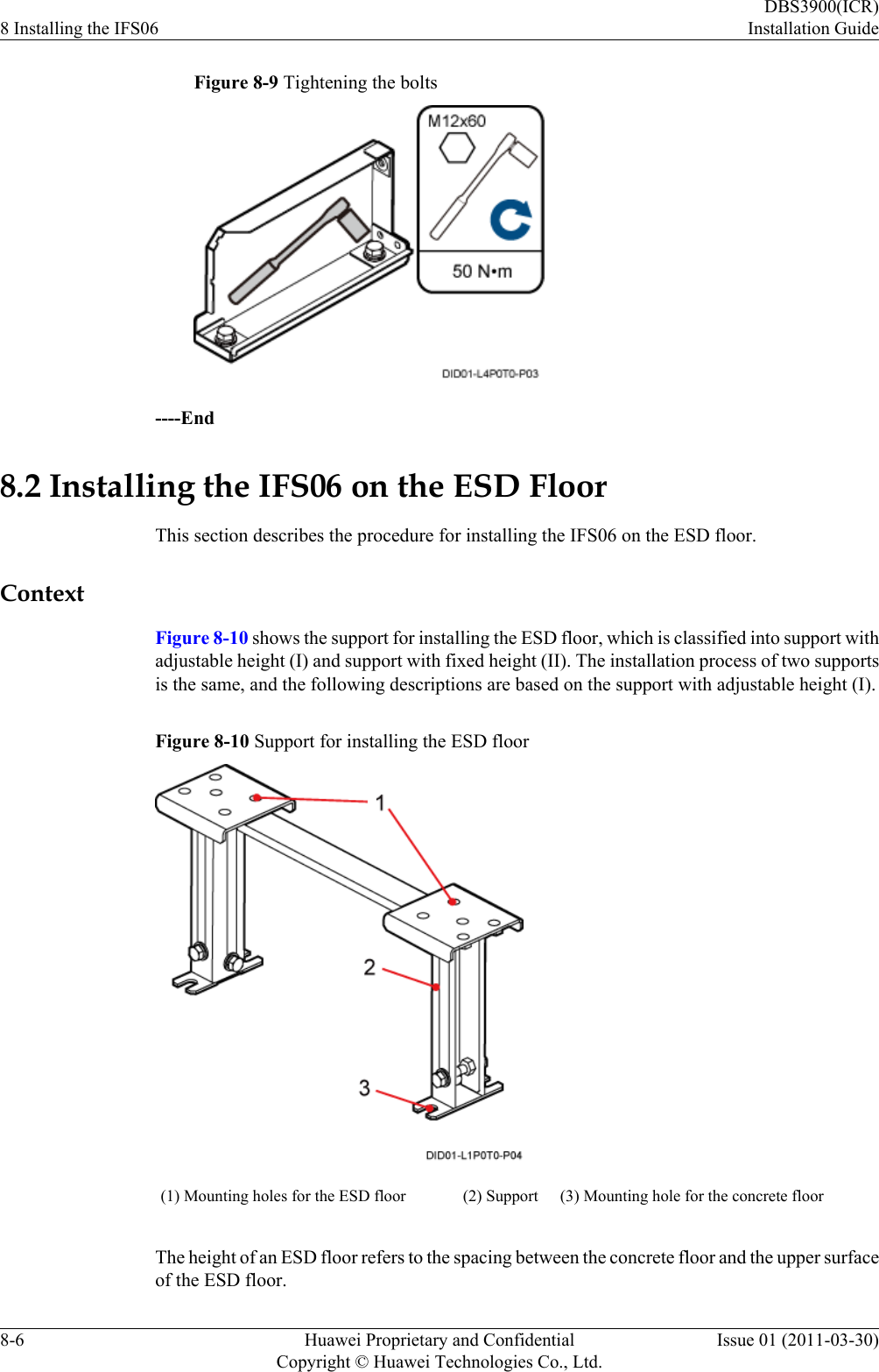 Figure 8-9 Tightening the bolts----End8.2 Installing the IFS06 on the ESD FloorThis section describes the procedure for installing the IFS06 on the ESD floor.ContextFigure 8-10 shows the support for installing the ESD floor, which is classified into support withadjustable height (I) and support with fixed height (II). The installation process of two supportsis the same, and the following descriptions are based on the support with adjustable height (I).Figure 8-10 Support for installing the ESD floor(1) Mounting holes for the ESD floor (2) Support (3) Mounting hole for the concrete floorThe height of an ESD floor refers to the spacing between the concrete floor and the upper surfaceof the ESD floor.8 Installing the IFS06DBS3900(ICR)Installation Guide8-6 Huawei Proprietary and ConfidentialCopyright © Huawei Technologies Co., Ltd.Issue 01 (2011-03-30)