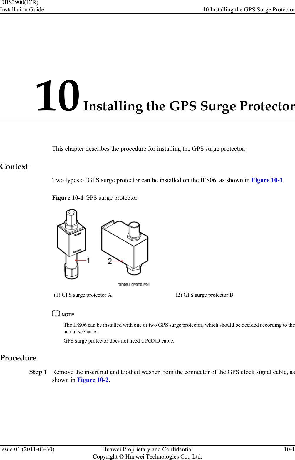 10 Installing the GPS Surge ProtectorThis chapter describes the procedure for installing the GPS surge protector.ContextTwo types of GPS surge protector can be installed on the IFS06, as shown in Figure 10-1.Figure 10-1 GPS surge protector(1) GPS surge protector A (2) GPS surge protector BNOTEThe IFS06 can be installed with one or two GPS surge protector, which should be decided according to theactual scenario.GPS surge protector does not need a PGND cable.ProcedureStep 1 Remove the insert nut and toothed washer from the connector of the GPS clock signal cable, asshown in Figure 10-2.DBS3900(ICR)Installation Guide 10 Installing the GPS Surge ProtectorIssue 01 (2011-03-30) Huawei Proprietary and ConfidentialCopyright © Huawei Technologies Co., Ltd.10-1