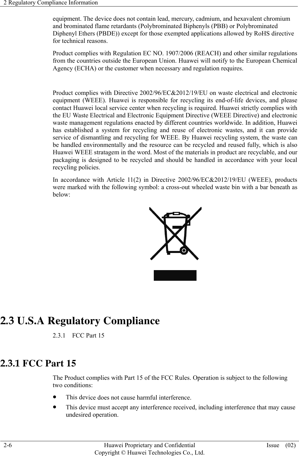 2 Regulatory Compliance Information  2-6  Huawei Proprietary and Confidential         Copyright © Huawei Technologies Co., Ltd.Issue  (02) equipment. The device does not contain lead, mercury, cadmium, and hexavalent chromium and brominated flame retardants (Polybrominated Biphenyls (PBB) or Polybrominated Diphenyl Ethers (PBDE)) except for those exempted applications allowed by RoHS directive for technical reasons.   Product complies with Regulation EC NO. 1907/2006 (REACH) and other similar regulations from the countries outside the European Union. Huawei will notify to the European Chemical Agency (ECHA) or the customer when necessary and regulation requires.  Product complies with Directive 2002/96/EC&amp;2012/19/EU on waste electrical and electronic equipment (WEEE). Huawei is responsible for recycling its end-of-life devices, and please contact Huawei local service center when recycling is required. Huawei strictly complies with the EU Waste Electrical and Electronic Equipment Directive (WEEE Directive) and electronic waste management regulations enacted by different countries worldwide. In addition, Huawei has established a system for recycling and reuse of electronic wastes, and it can provide service of dismantling and recycling for WEEE. By Huawei recycling system, the waste can be handled environmentally and the resource can be recycled and reused fully, which is also Huawei WEEE stratagem in the word. Most of the materials in product are recyclable, and our packaging is designed to be recycled and should be handled in accordance with your local recycling policies.   In accordance with Article 11(2) in Directive 2002/96/EC&amp;2012/19/EU (WEEE), products were marked with the following symbol: a cross-out wheeled waste bin with a bar beneath as below:   2.3 U.S.A Regulatory Compliance 2.3.1  FCC Part 15  2.3.1 FCC Part 15 The Product complies with Part 15 of the FCC Rules. Operation is subject to the following two conditions: z This device does not cause harmful interference. z This device must accept any interference received, including interference that may cause undesired operation. 