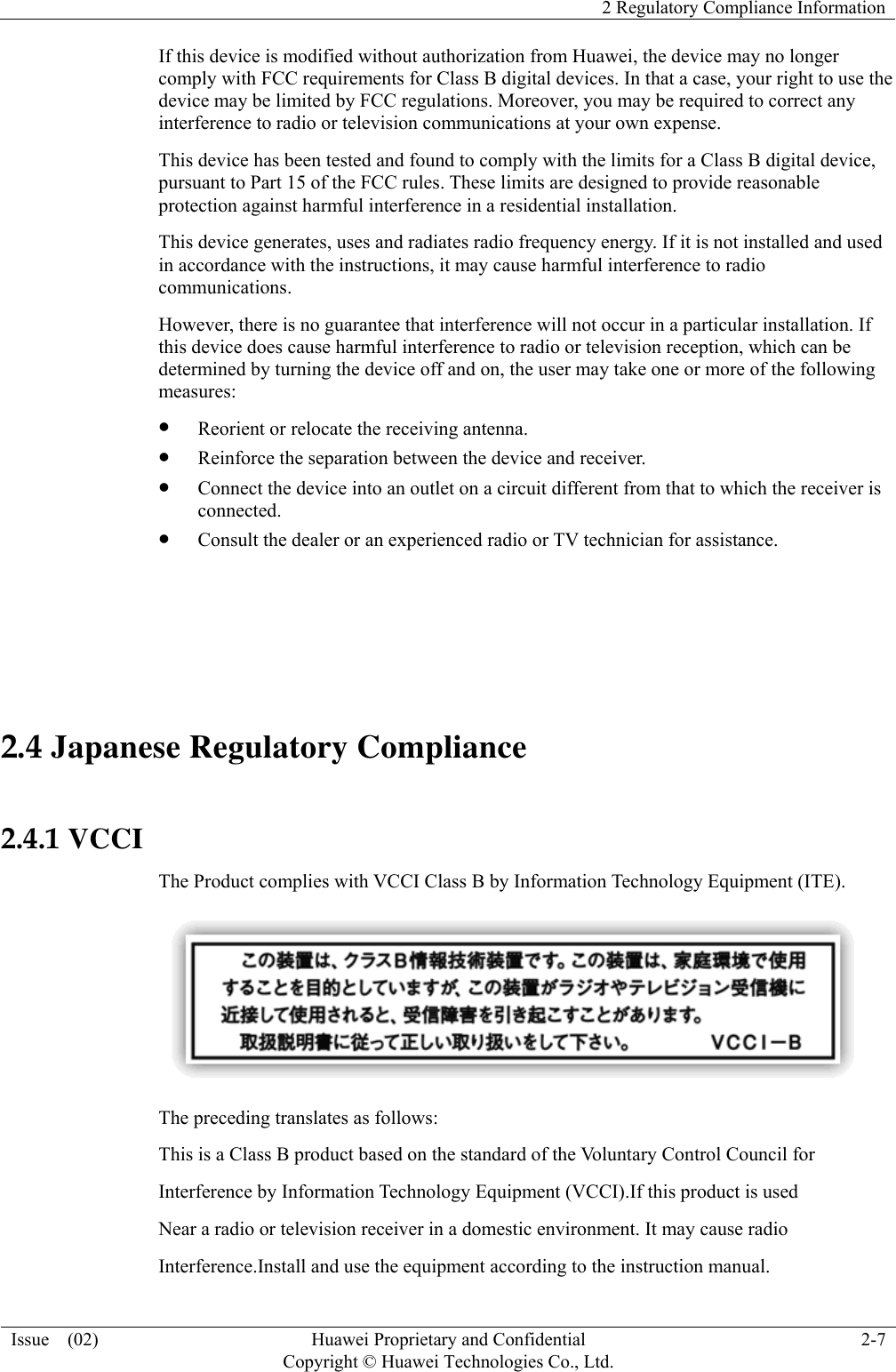   2 Regulatory Compliance Information Issue  (02)  Huawei Proprietary and Confidential     Copyright © Huawei Technologies Co., Ltd.2-7 If this device is modified without authorization from Huawei, the device may no longer comply with FCC requirements for Class B digital devices. In that a case, your right to use the device may be limited by FCC regulations. Moreover, you may be required to correct any interference to radio or television communications at your own expense. This device has been tested and found to comply with the limits for a Class B digital device, pursuant to Part 15 of the FCC rules. These limits are designed to provide reasonable protection against harmful interference in a residential installation. This device generates, uses and radiates radio frequency energy. If it is not installed and used in accordance with the instructions, it may cause harmful interference to radio communications. However, there is no guarantee that interference will not occur in a particular installation. If this device does cause harmful interference to radio or television reception, which can be determined by turning the device off and on, the user may take one or more of the following measures: z Reorient or relocate the receiving antenna. z Reinforce the separation between the device and receiver. z Connect the device into an outlet on a circuit different from that to which the receiver is connected. z Consult the dealer or an experienced radio or TV technician for assistance.  2.4 Japanese Regulatory Compliance  2.4.1 VCCI The Product complies with VCCI Class B by Information Technology Equipment (ITE).  The preceding translates as follows: This is a Class B product based on the standard of the Voluntary Control Council for Interference by Information Technology Equipment (VCCI).If this product is used Near a radio or television receiver in a domestic environment. It may cause radio Interference.Install and use the equipment according to the instruction manual.   