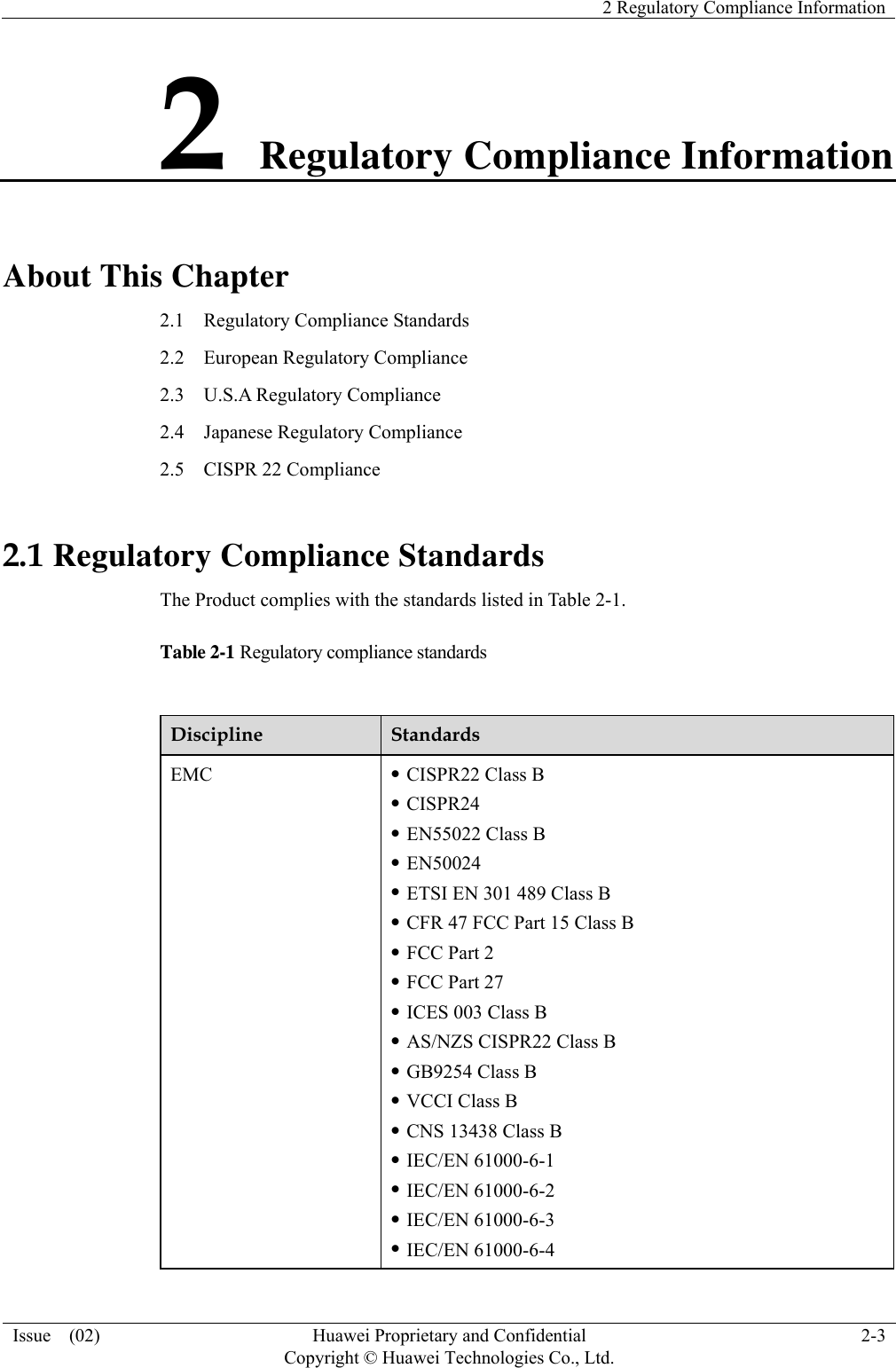    2 Regulatory Compliance Information Issue  (02)  Huawei Proprietary and Confidential     Copyright © Huawei Technologies Co., Ltd.2-3 2 Regulatory Compliance Information About This Chapter 2.1    Regulatory Compliance Standards 2.2  European Regulatory Compliance 2.3  U.S.A Regulatory Compliance 2.4  Japanese Regulatory Compliance 2.5    CISPR 22 Compliance 2.1 Regulatory Compliance Standards The Product complies with the standards listed in Table 2-1. Table 2-1 Regulatory compliance standards  Discipline  Standards EMC  z CISPR22 Class B z CISPR24 z EN55022 Class B z EN50024 z ETSI EN 301 489 Class B z CFR 47 FCC Part 15 Class B z FCC Part 2 z FCC Part 27 z ICES 003 Class B z AS/NZS CISPR22 Class B z GB9254 Class B z VCCI Class B z CNS 13438 Class B z IEC/EN 61000-6-1 z IEC/EN 61000-6-2 z IEC/EN 61000-6-3 z IEC/EN 61000-6-4 