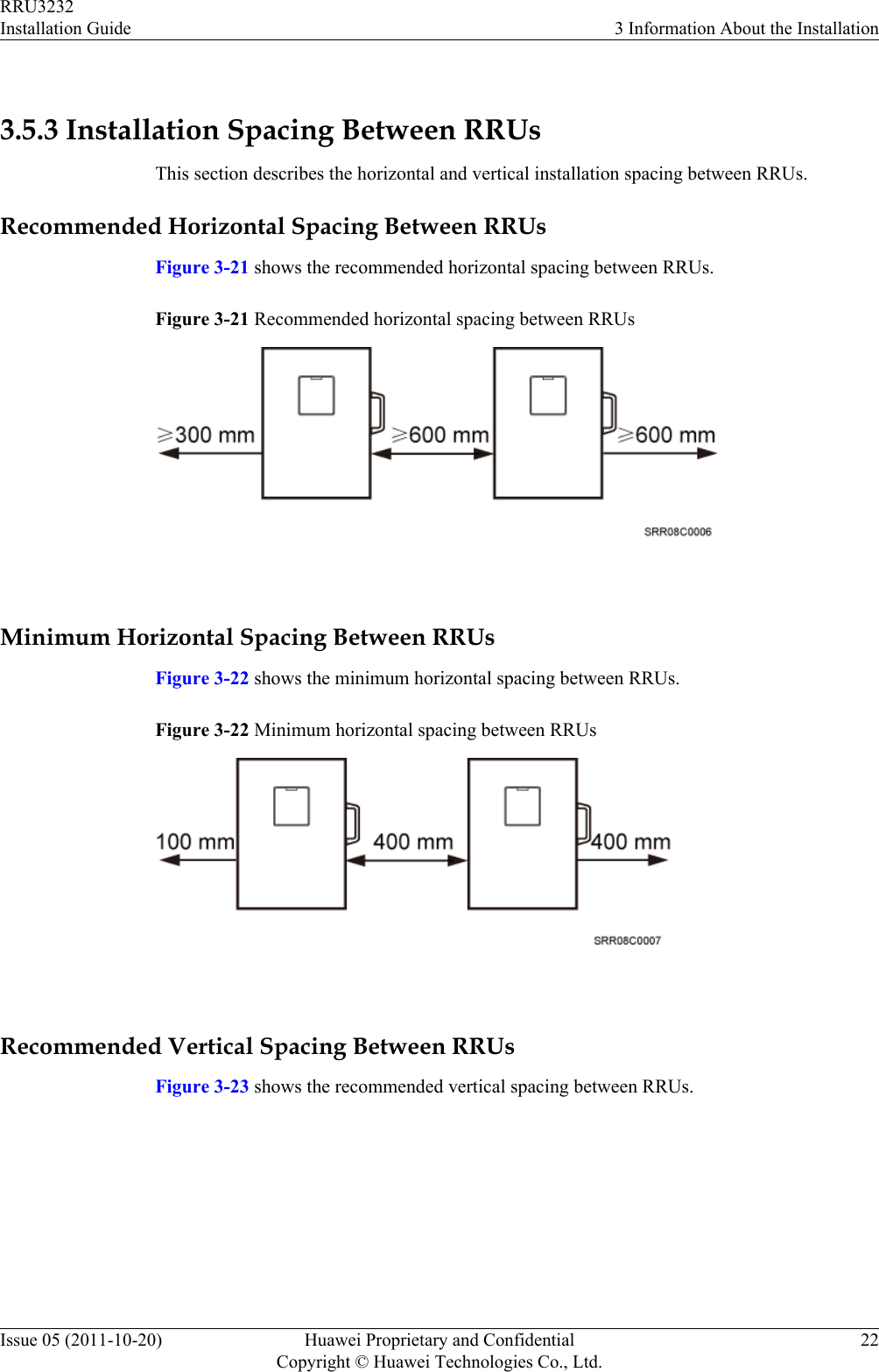  3.5.3 Installation Spacing Between RRUsThis section describes the horizontal and vertical installation spacing between RRUs.Recommended Horizontal Spacing Between RRUsFigure 3-21 shows the recommended horizontal spacing between RRUs.Figure 3-21 Recommended horizontal spacing between RRUs Minimum Horizontal Spacing Between RRUsFigure 3-22 shows the minimum horizontal spacing between RRUs.Figure 3-22 Minimum horizontal spacing between RRUs Recommended Vertical Spacing Between RRUsFigure 3-23 shows the recommended vertical spacing between RRUs.RRU3232Installation Guide 3 Information About the InstallationIssue 05 (2011-10-20) Huawei Proprietary and ConfidentialCopyright © Huawei Technologies Co., Ltd.22