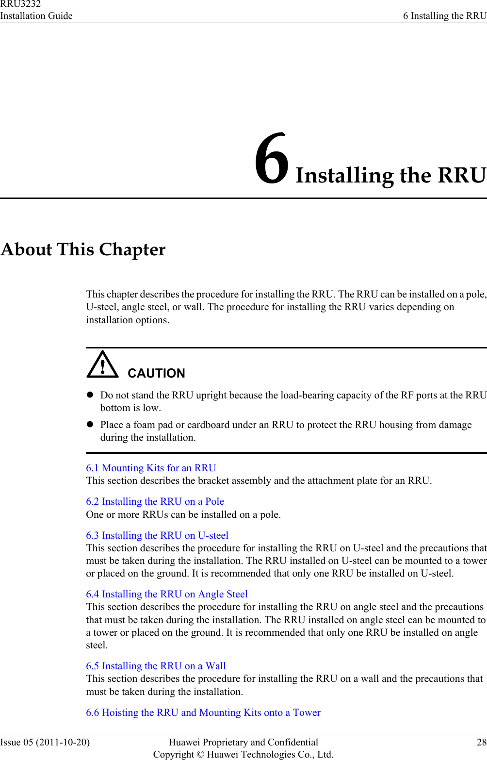 6 Installing the RRUAbout This ChapterThis chapter describes the procedure for installing the RRU. The RRU can be installed on a pole,U-steel, angle steel, or wall. The procedure for installing the RRU varies depending oninstallation options.CAUTIONlDo not stand the RRU upright because the load-bearing capacity of the RF ports at the RRUbottom is low.lPlace a foam pad or cardboard under an RRU to protect the RRU housing from damageduring the installation.6.1 Mounting Kits for an RRUThis section describes the bracket assembly and the attachment plate for an RRU.6.2 Installing the RRU on a PoleOne or more RRUs can be installed on a pole.6.3 Installing the RRU on U-steelThis section describes the procedure for installing the RRU on U-steel and the precautions thatmust be taken during the installation. The RRU installed on U-steel can be mounted to a toweror placed on the ground. It is recommended that only one RRU be installed on U-steel.6.4 Installing the RRU on Angle SteelThis section describes the procedure for installing the RRU on angle steel and the precautionsthat must be taken during the installation. The RRU installed on angle steel can be mounted toa tower or placed on the ground. It is recommended that only one RRU be installed on anglesteel.6.5 Installing the RRU on a WallThis section describes the procedure for installing the RRU on a wall and the precautions thatmust be taken during the installation.6.6 Hoisting the RRU and Mounting Kits onto a TowerRRU3232Installation Guide 6 Installing the RRUIssue 05 (2011-10-20) Huawei Proprietary and ConfidentialCopyright © Huawei Technologies Co., Ltd.28