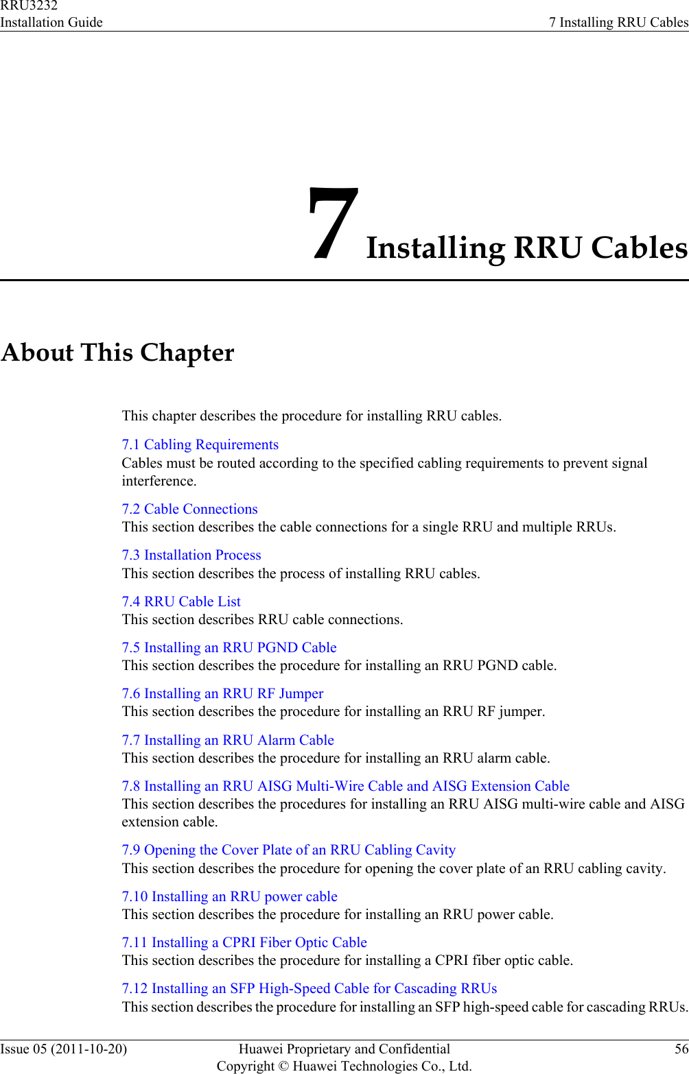 7 Installing RRU CablesAbout This ChapterThis chapter describes the procedure for installing RRU cables.7.1 Cabling RequirementsCables must be routed according to the specified cabling requirements to prevent signalinterference.7.2 Cable ConnectionsThis section describes the cable connections for a single RRU and multiple RRUs.7.3 Installation ProcessThis section describes the process of installing RRU cables.7.4 RRU Cable ListThis section describes RRU cable connections.7.5 Installing an RRU PGND CableThis section describes the procedure for installing an RRU PGND cable.7.6 Installing an RRU RF JumperThis section describes the procedure for installing an RRU RF jumper.7.7 Installing an RRU Alarm CableThis section describes the procedure for installing an RRU alarm cable.7.8 Installing an RRU AISG Multi-Wire Cable and AISG Extension CableThis section describes the procedures for installing an RRU AISG multi-wire cable and AISGextension cable.7.9 Opening the Cover Plate of an RRU Cabling CavityThis section describes the procedure for opening the cover plate of an RRU cabling cavity.7.10 Installing an RRU power cableThis section describes the procedure for installing an RRU power cable.7.11 Installing a CPRI Fiber Optic CableThis section describes the procedure for installing a CPRI fiber optic cable.7.12 Installing an SFP High-Speed Cable for Cascading RRUsThis section describes the procedure for installing an SFP high-speed cable for cascading RRUs.RRU3232Installation Guide 7 Installing RRU CablesIssue 05 (2011-10-20) Huawei Proprietary and ConfidentialCopyright © Huawei Technologies Co., Ltd.56