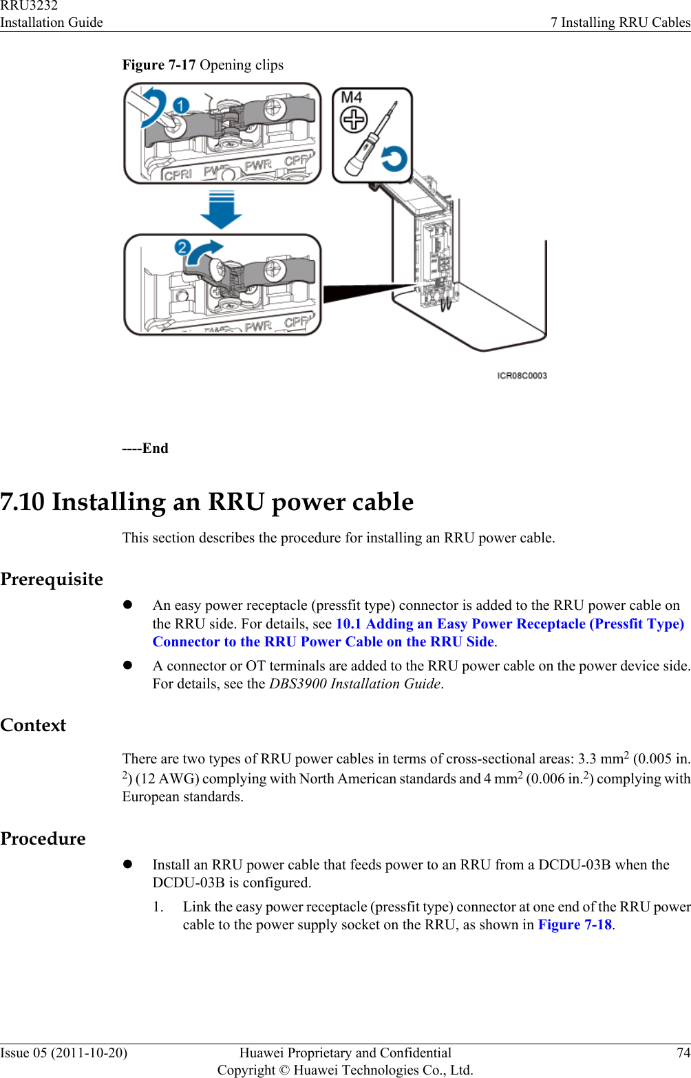 Figure 7-17 Opening clips ----End7.10 Installing an RRU power cableThis section describes the procedure for installing an RRU power cable.PrerequisitelAn easy power receptacle (pressfit type) connector is added to the RRU power cable onthe RRU side. For details, see 10.1 Adding an Easy Power Receptacle (Pressfit Type)Connector to the RRU Power Cable on the RRU Side.lA connector or OT terminals are added to the RRU power cable on the power device side.For details, see the DBS3900 Installation Guide.ContextThere are two types of RRU power cables in terms of cross-sectional areas: 3.3 mm2 (0.005 in.2) (12 AWG) complying with North American standards and 4 mm2 (0.006 in.2) complying withEuropean standards.ProcedurelInstall an RRU power cable that feeds power to an RRU from a DCDU-03B when theDCDU-03B is configured.1. Link the easy power receptacle (pressfit type) connector at one end of the RRU powercable to the power supply socket on the RRU, as shown in Figure 7-18.RRU3232Installation Guide 7 Installing RRU CablesIssue 05 (2011-10-20) Huawei Proprietary and ConfidentialCopyright © Huawei Technologies Co., Ltd.74