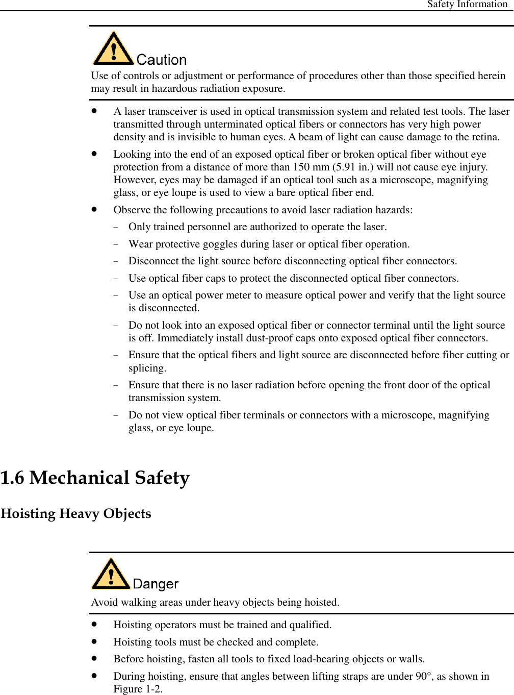 Safety Information   Use of controls or adjustment or performance of procedures other than those specified herein may result in hazardous radiation exposure.    A laser transceiver is used in optical transmission system and related test tools. The laser transmitted through unterminated optical fibers or connectors has very high power density and is invisible to human eyes. A beam of light can cause damage to the retina.  Looking into the end of an exposed optical fiber or broken optical fiber without eye protection from a distance of more than 150 mm (5.91 in.) will not cause eye injury. However, eyes may be damaged if an optical tool such as a microscope, magnifying glass, or eye loupe is used to view a bare optical fiber end.    Observe the following precautions to avoid laser radiation hazards:   − Only trained personnel are authorized to operate the laser.   − Wear protective goggles during laser or optical fiber operation.   − Disconnect the light source before disconnecting optical fiber connectors.   − Use optical fiber caps to protect the disconnected optical fiber connectors.   − Use an optical power meter to measure optical power and verify that the light source is disconnected.   − Do not look into an exposed optical fiber or connector terminal until the light source is off. Immediately install dust-proof caps onto exposed optical fiber connectors.   − Ensure that the optical fibers and light source are disconnected before fiber cutting or splicing. − Ensure that there is no laser radiation before opening the front door of the optical transmission system.   − Do not view optical fiber terminals or connectors with a microscope, magnifying glass, or eye loupe. 1.6 Mechanical Safety Hoisting Heavy Objects   Avoid walking areas under heavy objects being hoisted.    Hoisting operators must be trained and qualified.  Hoisting tools must be checked and complete.    Before hoisting, fasten all tools to fixed load-bearing objects or walls.    During hoisting, ensure that angles between lifting straps are under 90°, as shown in Figure 1-2.   