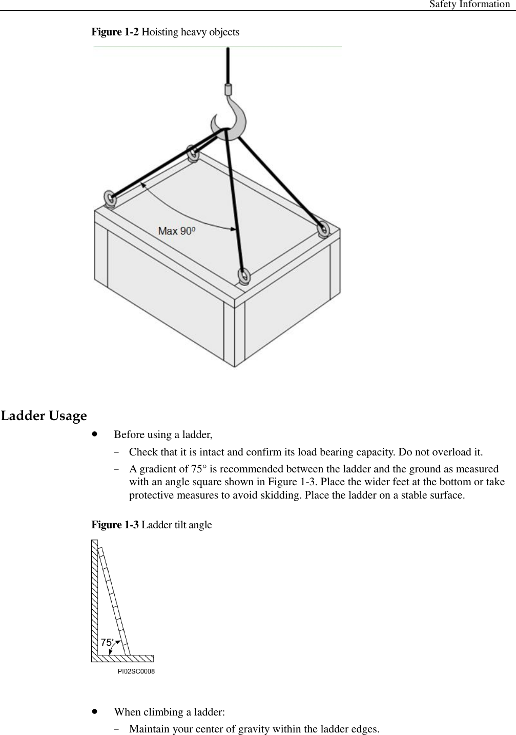  Safety Information  Figure 1-2 Hoisting heavy objects   Ladder Usage    Before using a ladder,   − Check that it is intact and confirm its load bearing capacity. Do not overload it.   − A gradient of 75° is recommended between the ladder and the ground as measured with an angle square shown in Figure 1-3. Place the wider feet at the bottom or take protective measures to avoid skidding. Place the ladder on a stable surface.   Figure 1-3 Ladder tilt angle    When climbing a ladder:   − Maintain your center of gravity within the ladder edges.   