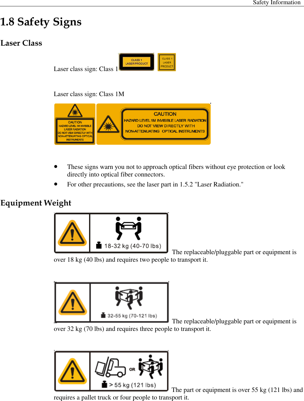  Safety Information  1.8 Safety Signs   Laser Class Laser class sign: Class 1     Laser class sign: Class 1M    These signs warn you not to approach optical fibers without eye protection or look directly into optical fiber connectors.    For other precautions, see the laser part in 1.5.2 &quot;Laser Radiation.&quot;   Equipment Weight  The replaceable/pluggable part or equipment is over 18 kg (40 lbs) and requires two people to transport it.     The replaceable/pluggable part or equipment is over 32 kg (70 lbs) and requires three people to transport it.     The part or equipment is over 55 kg (121 lbs) and requires a pallet truck or four people to transport it.   