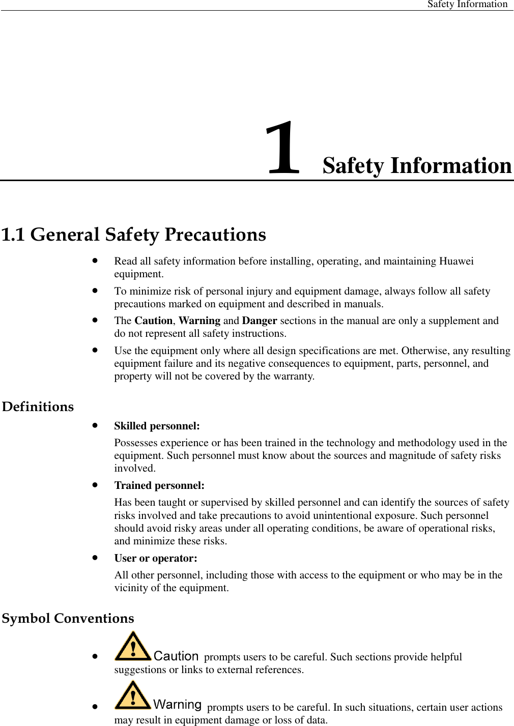  Safety Information  1 Safety Information 1.1 General Safety Precautions  Read all safety information before installing, operating, and maintaining Huawei equipment.    To minimize risk of personal injury and equipment damage, always follow all safety precautions marked on equipment and described in manuals.    The Caution, Warning and Danger sections in the manual are only a supplement and do not represent all safety instructions.  Use the equipment only where all design specifications are met. Otherwise, any resulting equipment failure and its negative consequences to equipment, parts, personnel, and property will not be covered by the warranty. Definitions  Skilled personnel: Possesses experience or has been trained in the technology and methodology used in the equipment. Such personnel must know about the sources and magnitude of safety risks involved.  Trained personnel: Has been taught or supervised by skilled personnel and can identify the sources of safety risks involved and take precautions to avoid unintentional exposure. Such personnel should avoid risky areas under all operating conditions, be aware of operational risks, and minimize these risks.    User or operator: All other personnel, including those with access to the equipment or who may be in the vicinity of the equipment. Symbol Conventions    prompts users to be careful. Such sections provide helpful suggestions or links to external references.    prompts users to be careful. In such situations, certain user actions may result in equipment damage or loss of data. 