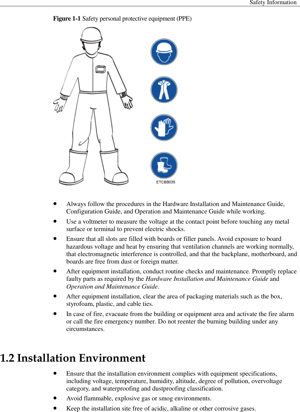  Safety Information  Figure 1-1 Safety personal protective equipment (PPE)    Always follow the procedures in the Hardware Installation and Maintenance Guide, Configuration Guide, and Operation and Maintenance Guide while working.  Use a voltmeter to measure the voltage at the contact point before touching any metal surface or terminal to prevent electric shocks.    Ensure that all slots are filled with boards or filler panels. Avoid exposure to board hazardous voltage and heat by ensuring that ventilation channels are working normally, that electromagnetic interference is controlled, and that the backplane, motherboard, and boards are free from dust or foreign matter.    After equipment installation, conduct routine checks and maintenance. Promptly replace faulty parts as required by the Hardware Installation and Maintenance Guide and Operation and Maintenance Guide.    After equipment installation, clear the area of packaging materials such as the box, styrofoam, plastic, and cable ties.  In case of fire, evacuate from the building or equipment area and activate the fire alarm or call the fire emergency number. Do not reenter the burning building under any circumstances.   1.2 Installation Environment    Ensure that the installation environment complies with equipment specifications, including voltage, temperature, humidity, altitude, degree of pollution, overvoltage category, and waterproofing and dustproofing classification.  Avoid flammable, explosive gas or smog environments.  Keep the installation site free of acidic, alkaline or other corrosive gases.   