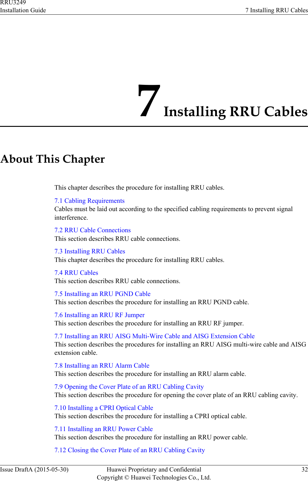 7 Installing RRU CablesAbout This ChapterThis chapter describes the procedure for installing RRU cables.7.1 Cabling RequirementsCables must be laid out according to the specified cabling requirements to prevent signalinterference.7.2 RRU Cable ConnectionsThis section describes RRU cable connections.7.3 Installing RRU CablesThis chapter describes the procedure for installing RRU cables.7.4 RRU CablesThis section describes RRU cable connections.7.5 Installing an RRU PGND CableThis section describes the procedure for installing an RRU PGND cable.7.6 Installing an RRU RF JumperThis section describes the procedure for installing an RRU RF jumper.7.7 Installing an RRU AISG Multi-Wire Cable and AISG Extension CableThis section describes the procedures for installing an RRU AISG multi-wire cable and AISGextension cable.7.8 Installing an RRU Alarm CableThis section describes the procedure for installing an RRU alarm cable.7.9 Opening the Cover Plate of an RRU Cabling CavityThis section describes the procedure for opening the cover plate of an RRU cabling cavity.7.10 Installing a CPRI Optical CableThis section describes the procedure for installing a CPRI optical cable.7.11 Installing an RRU Power CableThis section describes the procedure for installing an RRU power cable.7.12 Closing the Cover Plate of an RRU Cabling CavityRRU3249Installation Guide 7 Installing RRU CablesIssue DraftA (2015-05-30) Huawei Proprietary and ConfidentialCopyright © Huawei Technologies Co., Ltd.32