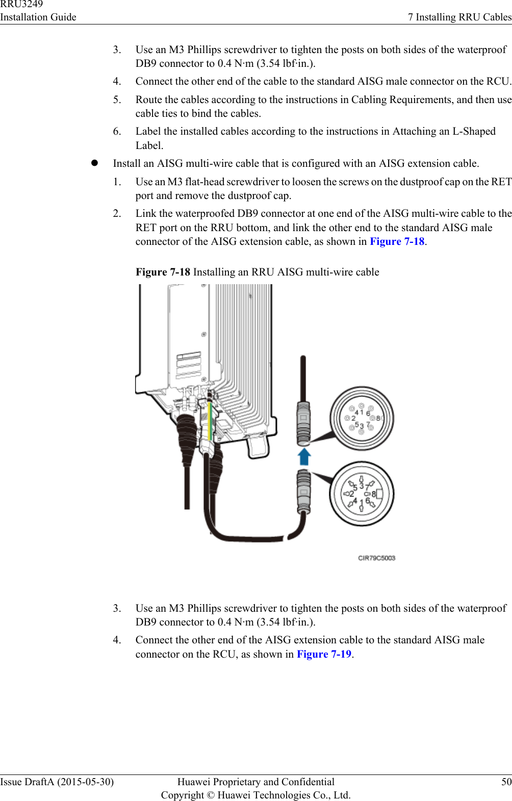 3. Use an M3 Phillips screwdriver to tighten the posts on both sides of the waterproofDB9 connector to 0.4 N·m (3.54 lbf·in.).4. Connect the other end of the cable to the standard AISG male connector on the RCU.5. Route the cables according to the instructions in Cabling Requirements, and then usecable ties to bind the cables.6. Label the installed cables according to the instructions in Attaching an L-ShapedLabel.lInstall an AISG multi-wire cable that is configured with an AISG extension cable.1. Use an M3 flat-head screwdriver to loosen the screws on the dustproof cap on the RETport and remove the dustproof cap.2. Link the waterproofed DB9 connector at one end of the AISG multi-wire cable to theRET port on the RRU bottom, and link the other end to the standard AISG maleconnector of the AISG extension cable, as shown in Figure 7-18.Figure 7-18 Installing an RRU AISG multi-wire cable 3. Use an M3 Phillips screwdriver to tighten the posts on both sides of the waterproofDB9 connector to 0.4 N·m (3.54 lbf·in.).4. Connect the other end of the AISG extension cable to the standard AISG maleconnector on the RCU, as shown in Figure 7-19.RRU3249Installation Guide 7 Installing RRU CablesIssue DraftA (2015-05-30) Huawei Proprietary and ConfidentialCopyright © Huawei Technologies Co., Ltd.50