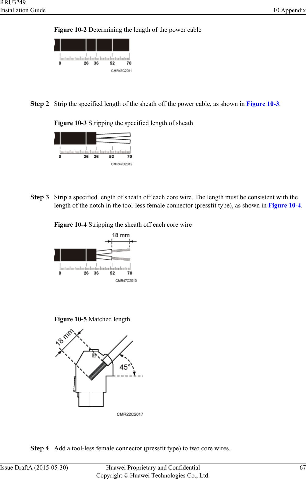 Figure 10-2 Determining the length of the power cable Step 2 Strip the specified length of the sheath off the power cable, as shown in Figure 10-3.Figure 10-3 Stripping the specified length of sheath Step 3 Strip a specified length of sheath off each core wire. The length must be consistent with thelength of the notch in the tool-less female connector (pressfit type), as shown in Figure 10-4.Figure 10-4 Stripping the sheath off each core wire Figure 10-5 Matched length Step 4 Add a tool-less female connector (pressfit type) to two core wires.RRU3249Installation Guide 10 AppendixIssue DraftA (2015-05-30) Huawei Proprietary and ConfidentialCopyright © Huawei Technologies Co., Ltd.67